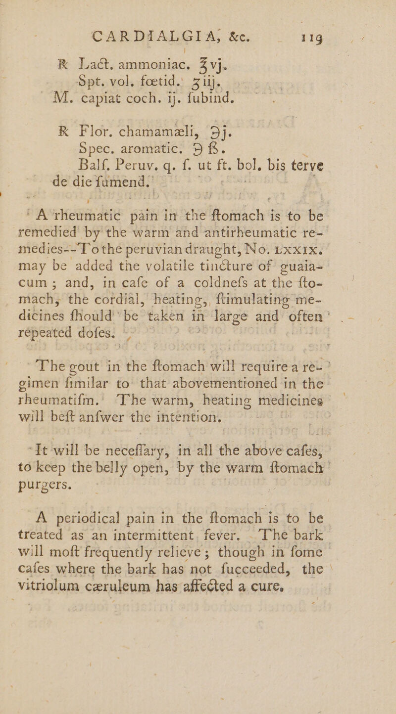 CARDAALGIA, &amp;c. 11g Kk Lact, ammoniac. 3 vj. Spt. vol. foetid.. Ziij. _ M. capiat coch. ij. fubind. K Flor. chamameli, Dj Spec. aromatic. 5 ff. Balf. Peruv. q. f, ut ft. eo. bis terve de die yeas ¥ gk Hem deie pain in the Roitthch' is to be remedied by the warm and antirheumatic re- medies--To the peruvian draught, No. LxxIx. may be added the volatile tincture of guaia- cum; and, in cafe of a coldnefs at the fto- nach} the cordial, heating,, ftimulating me- dibines fhould'*be taken in Pee, and “often repeated bes + hee ~The gout in the fecttiach an require a reu? gimen fimilar to’ that abovementioned in the: rhelimiacita.? APH warm, heating medicines i will beft anfwer the intention, | It will be aibiehtaves in all the above cafés, to keep the belly open, by the warm ftomach'’ purgers. : | A periodical pain in the ftomach is to be treated as an intermittent, fever. . The bark will moft frequently relieve; though in fome © cafes where the bark has not fucceeded, the | vitriolum czruleum has affe@ted a cure,