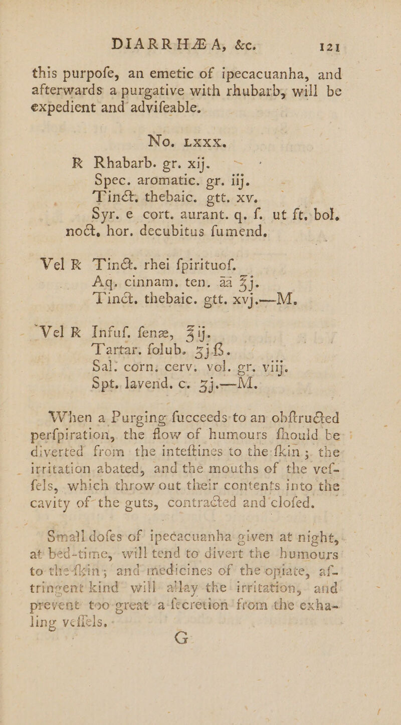 this purpofe, an emetic of ipecacuanha, and afterwards a purgative with rhubarb, will be expedient and advifeable. No, Lxxx. RK Rhabarb. gr. xij. > Spec. aromatic. gr. iij, Tinct, thebaic. gtt. xv. Syr. e cort. aurant.q. f. ut ft, bol. noct, hor. decubitus fumend., Vel R Tina. rhei fpirituof, Aq; cinnam, ten, aa 3]: Tinct, thebaic. gtt. xvj.—M., “Vel K Infuf. fen, Zij. Tartar. folub. 3j.. Sal. corn: cerv. vol. gr. viij. Spt. lavend. c. 3j. —M. When a Purging fucceeds to an obftruGted perfpiration, the flow of humours fhould be : diverted from the inteftines to the-fkin ;. the _ irritation.abated, and the mouths of the vef- fels, which throw out their contents into the cavity of the guts, contracted and'clofed. Small dofes of iecacemn ial oiven at night,» at‘ bed-time, “will tend to divert the humours to thefkin; and medicines of the opiate, af- tringent kind will allay the: irritation,- and prevent too-great’-a‘fecretion from the exha- ling vedicls. - os
