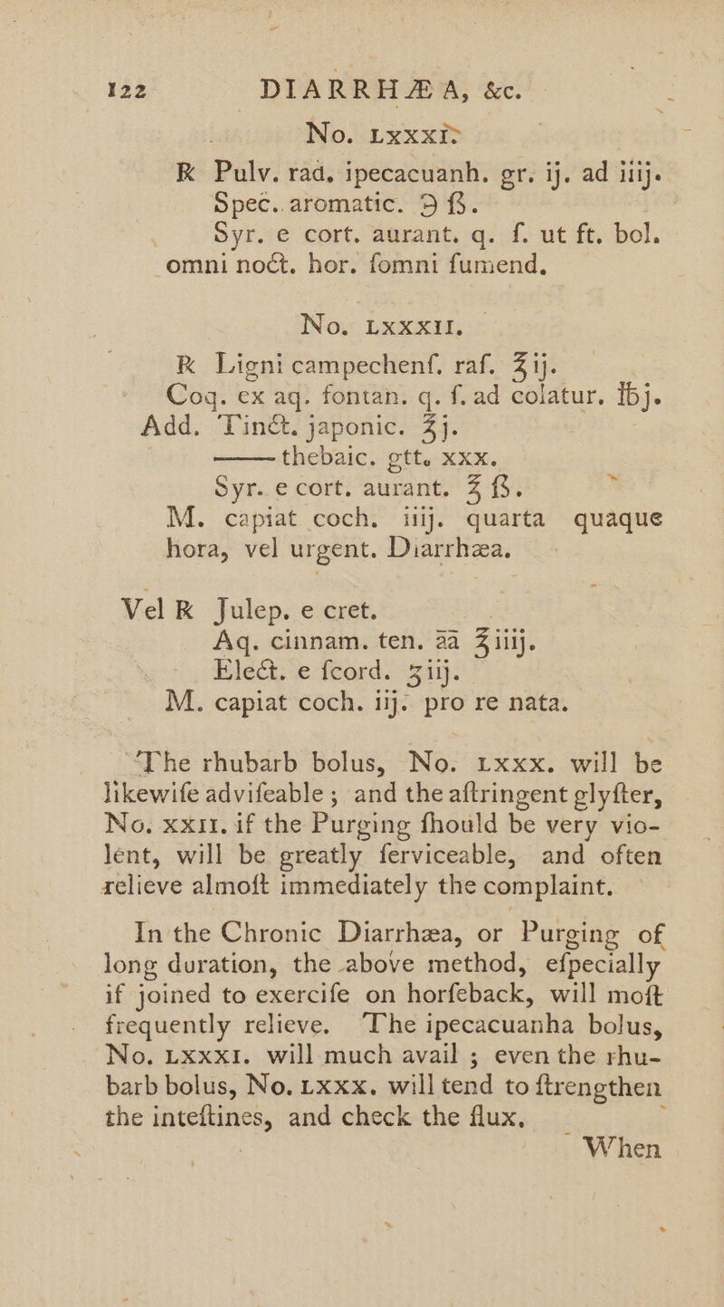 aoe 122 DIARRHAA, &amp;c. No. LxxxI> RK Pulv. rad. ipecacuanh. gr. ij. ad ilij. Spec. aromatic. 5%. Syr. e cort. aurant. q. f. ut ft. bol. omni noct. hor. fomni fumend, No. LxXXXIlI. k Lignicampechenf. raf. 3 ij. Cog. ex aq. fontan. q. f.ad colatur. Ibj. Add. Tinct. japonic. 4). thebaic. gtt. xxx. Syr..ecort. aurant. 3 {%. M. capiat coch. iiij. quarta quaque hora, vel urgent. Diarrhea. ~ Vel K Julep. e cret. Aq. cinnam. ten. 2a Z iiij. Blech. e-teord. “S115. M. capiat coch. ig pro re nata. “The rhubarb bolus, No. txxx. will be likewife advifeable ; and the aftringent glytter, No. xxi. if the Purging fhould be very vio- lent, will be greatly ferviceable, and often relieve almoft immediately the complaint. In the Chronic Diarrhza, or Purging of long duration, the above method, efpecially AE joined to exercife on horfeback, will moft frequently relieve. “The ipecacuanha bolus, No. Lxxxi. will much avail ; even the rhu- barb bolus, No. uxxx. willtend to ftrengthen the aes and check the flux, - When