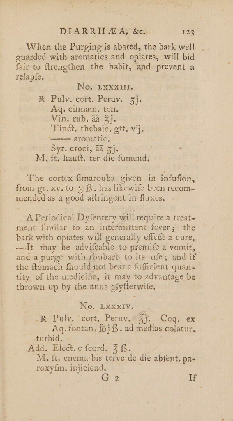 When the Purging is abated, the bark well guarded with aromatics and opiates, will bid fair to ftrengthen the habit, and prevent a relapfe. No. LxxXIll. RK Pulv. cort. Peruv. 3). Aq. cinnam. ten. Vin. rub. aa 274. ‘Tinct. thebaic. gtt. vij. ‘———= aromatic. Syr. croci, aa Z}. : M. ft. hauft. ter die. fumend. The cortex fimarouba given in infufion, from er. xv. to 5 ae has ikcwile been recom- aided asa good afiringent in fluxes. A Besiodical Dyfentery will require a treat- ment fimilar to an. intermittent fever; the bark with opiates will generally effeQ-a cure, —It may be advifeable to premife a vomit, and a purge with sbubarb to its ufe; and if the ftomach fhould not bear a fuflicient quan- tity. of the medicine, it may to advantage be thrown up by the anus glyfterwile. No. LXXxIV. .K Pulv. ‘cort. Peruv.< eee Coq. ex Aq. one 16). ad medias colatur. _ turbid. Add. Ele. edeord, 7.43. M. ft. enema’ bis terve de die abfent. pa- roxyim. injiciend, If