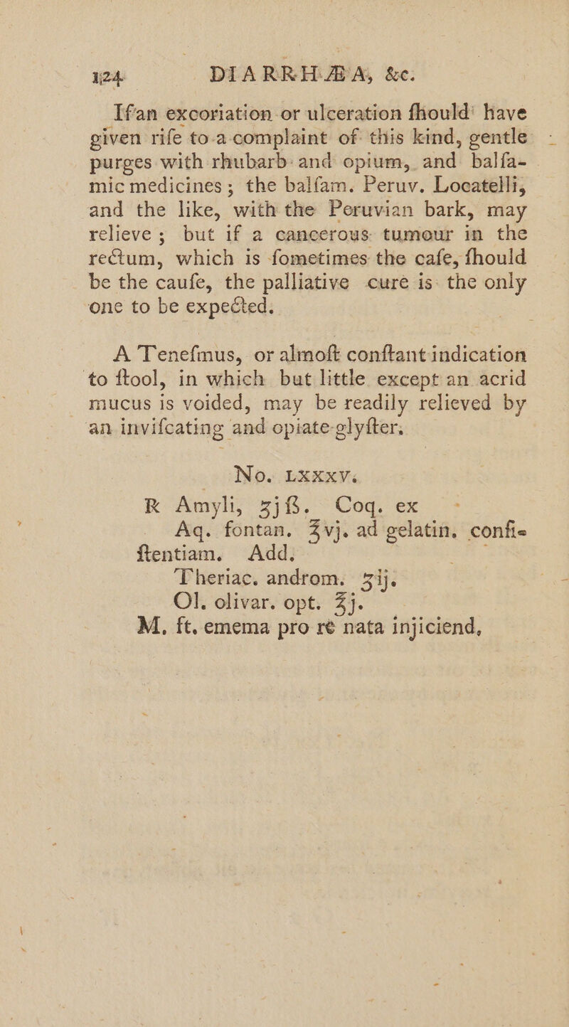 _Ifan excoriation or ulceration fhould' have given rife to.a-complaint of this kind, gentle purges with rhubarb and opium, and! balfa- mic medicines; the balfam. Peruv. Locatelli, and the like, ‘with the Peruvian bark, may relieve ; but if a cancerous. tumour te the rectum, which is fometimes the cafe, fhould be the caufe, the palliative cure is: the only one to be expected. A Tenefmus, or almoft conftant indication to ftool, in which but little except an acrid mucus is voided, may be readily relieved by an invifcating and opiate glytter, No. LXXxv. Rk Amyli,* 378, Coq, ex ~- Aq. fontan. 3 vj. ad Jer confie ftentiam. Add, ‘Theriac. androm. ij. Ol. olivar. opt. 3). M., ft. emema pro ré nata injiciend,