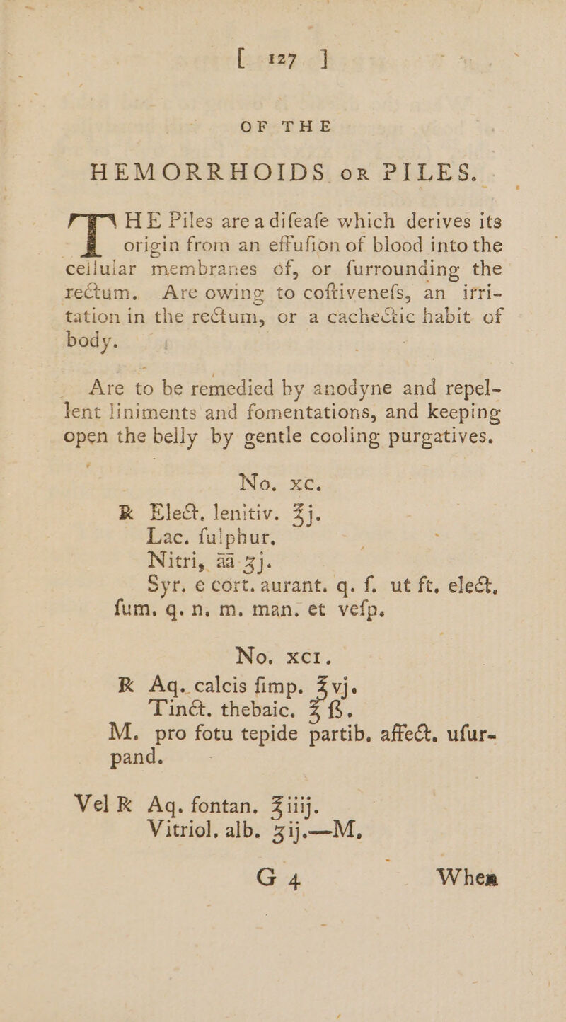 eeepc] OFT HE HEMORRHOIDS or PILES.) HE Piles areadifeafe which derives its | origin from an effufion of blood into the ceijlular membranes of, or furrounding the rectum. Are owing to coftivenefs, an ifri- tation in the rectum, or a cachectic habit of body. Are to be remedied by anodyne and repel- lent liniments and fomentations, and keeping open the belly by gentle cooling purgatives. | No. xe. RK Elect. lenitiv. 2). Lac. fulphur. Nitri, 42-3}. Syr. € cort. aurant. q. f. ut ft. ele&amp;, fum, q.n. m. man. et vefp. No. xc. RK Ag. calcis fimp. Z vj. Tiné, thebaic. Z f§. M. pro fotu tepide partib, affect, ufur- pand. Vel K Aq, fontan. Z iiij. Vitriol, alb. 3ij.—M,