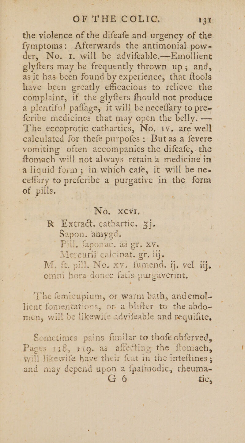 the violence of the difeafe and urgency of the fymptoms: Afterwards the antimonial pow- der, No. 1. will be advifeable.—Emollient glyfters may be frequently thrown up; and, as it has been found by experience, that ftools have been greatly efficacious to relieve the complaint, if the glyfters fhould not produce a plentiful paflage, it will be neceflary to pre# {cribe medicines that may open the belly. — The eccoprotic cathartics, No. 1v. are well calculated for thefe purpofes: Butas a fevere vomiting often accompanies the difeafe, the ftomach will not always retain a medicine in a liquid form; in which cafe, it will be ne- ceffary to prefcribe a purgative in the form of pills, *; No. xcvi, —R Extra. cathartic. 3]. eS Pat ts Pill, faponac. aa er, XV. - Me: ak ca ieinar” or. ii}. M. ft. Likes No. xv. fumend. ij. vel iij. omni hora donec fatis purgaverint, The femicupium, or warm bath, andemol- : one or a blifter to the abdo- ikewile advifeable and requifite, a Sometimes pa’ ‘ns fimilar to thofe obferved, Pages 118, Fig. as affecting the ftom ach, will sa wife have their feat in the inteftines ; and may depend upon a fpairnodic, rheuma- G 6 eee i