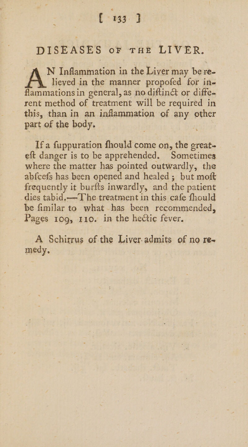 DISEASES oF THE LIVER. ~ f_N Inflammation in the Liver may be re- lieved in the manner propofed for in- flammationsin general, as no diftin& or diffe- rent method of treatment will be required in this, than in an inflammation of any other part of the body. If a fuppuration fhould come on, the great- eft danger is to be apprehended. Sometimes where the matter has pointed outwardly, the abfcefs has been opened and healed ; but moft frequently it burfts inwardly, and the patient dies tabid.—T he treatment in this cafe fhould be fimilar to what has been recommended, Pages 109, 110. in the hectic fever. A Schirrus of the Liver-admits of no re-~ medy,