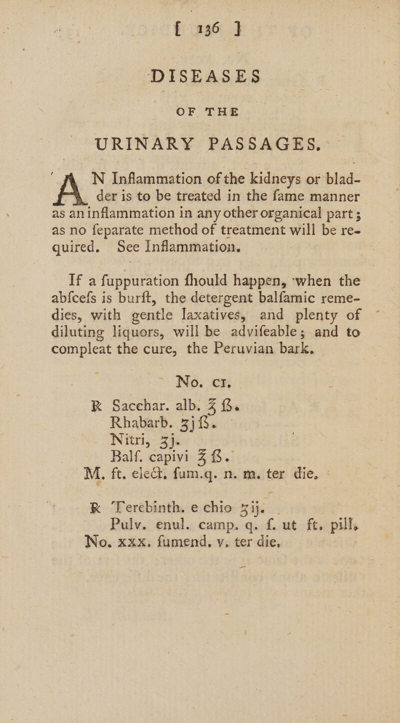 DISEASES OF THE URINARY PASSAGES, N Inflammation of the kidneys or blad- der is to be treated in the fame manner as aninflammation in any other organical part 3 as no feparate method of treatment will be re- quired. See Inflammation. If a fuppuration fhould happen, -when the abfcefs is burit, the detergent balfamic reme- dies, with gentle laxatives, and plenty of diluting liquors, will be advifeable; and to compleat the cure, the Peruvian bark. ~ No. cz. K Sacchar. alb. % (3. Rhabarb. 3). | Nitri, 34 Balf. capivi 4 8. M. ft. ele, fum.q. n. m. ter die. K Tercbinth. e chio Sif. Pulv. enul. camp. q. f. ut ft. pill, No, xxx, fumend. v. ter die,
