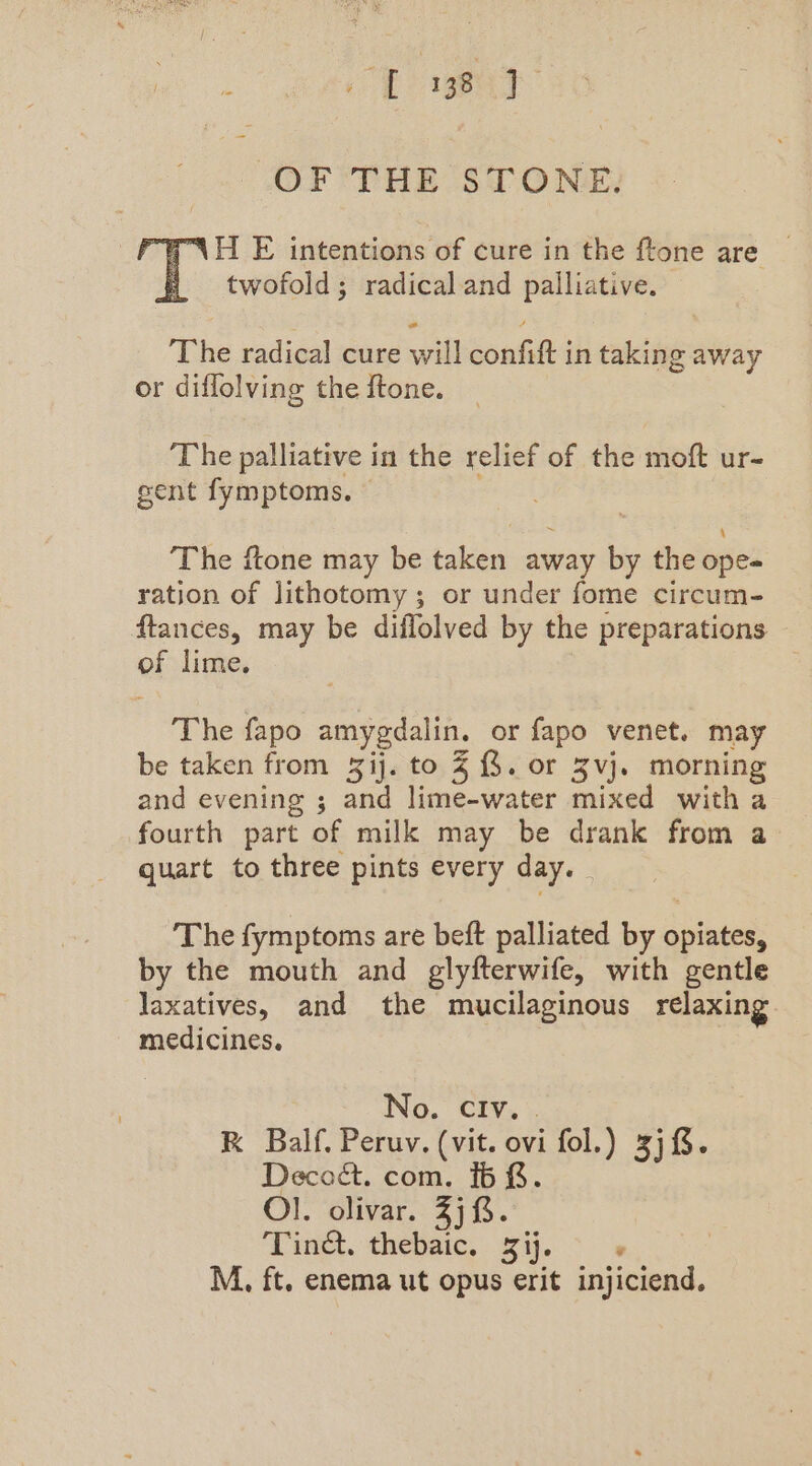 OF THE STONE. TNH E intentions of cure in the ftone are — twofold; radical and palliative. The radical cure will confift in taking away or diflolving the ftone. The palliative in the relief of the moft ur- sent fymptoms. ‘The ftone may be taken away by the ope- ration of lithotomy; or under fome circum- ftances, may be diflolved by the preparations of lime. The fapo amygdalin. or fapo venet. may be taken from ij. to 4 &amp;. or Zvj. morning and evening ; and lime-water mixed with a fourth part of milk may be drank from a quart to three pints every day. The fymptoms are beft palliated by opiates, by the mouth and glyfterwife, with gentle laxatives, and the mucilaginous relaxing medicines. 3 No. ClIv., . RK Balf. Peruv. (vit. ovi fol.) 3jf&amp;. Decod. com. 16 &amp;. Ol. olivar. 2) 8. Tind. thebaic. Zij. >» M. ft. enema ut opus erit injiciend.