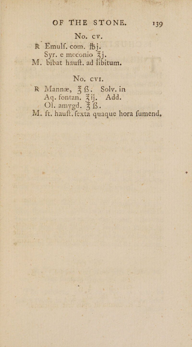 : No. ‘cv. RK Emulf. com. [bj. | Syr. € meconio 4}. M. bibat hauft. ad libitum. No. cv1. “RK Manne, Z {$: Solv. in Aq. fontan, Zij. Add. — , Ol. amygd. Z &amp;. M. ft. hauft. fexta quaque hora fumend,