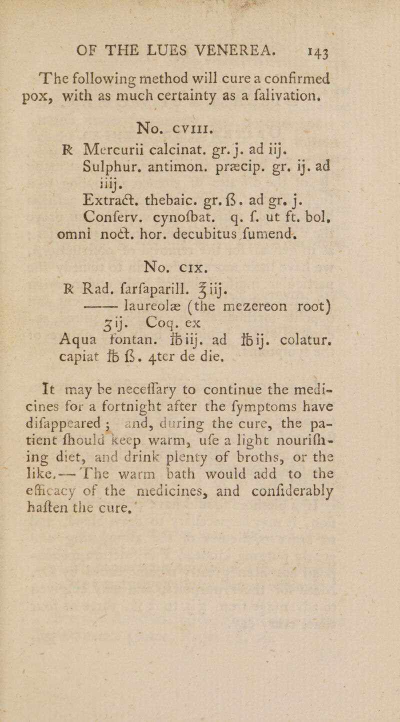 : eS Saal OF THE LUES VENEREA. 143 The following method will cure a confirmed - pox, with as much certainty as a falivation. No. evi. R Mercurii calcinat. gr.j. ad iij. Sulphur, antimon. precip. gr. ij. ad yay | Extract. thebaic. gr. {$. ad gr. j. Conferv. cynofbat. q. f. ut ft. bol, omni nodt. hor. decubitus fumend. 7 No. cCIx. K Rad, farfaparill. 2 iij. —— laureole (the mezereon root) &amp; ifs -e- OG: ©X Aqua fontan. {biij. ad {5ij. colatur. capiat [6 {$. 4ter de die. It may be neceflary to continue the medi- cines for a fortnight after the fymptoms have difappeared ; and, during the cure, the pa- tient fhould keep warm, ufe a light nourifh- ing diet, and drink plenty of broths, or the like,—- [he warm bath would add to the » efficacy of the medicines, and confiderably haften the cure,’
