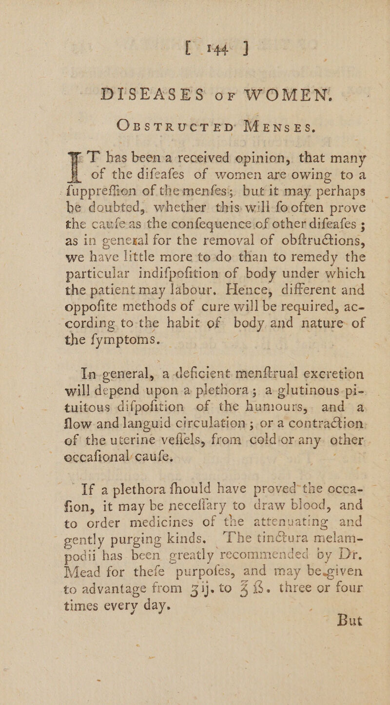 [mq J DISEASES or WOMEN. OBSTRUCTED Werner. e as been a received opinion, that many of the difeafes of women are owing toa -fuppreflion of themenfes, but it may perhaps he doubted, whether this: wili fooften prove the caufeas the confequence of other difeafes ; as in genesgal for the removal of obftrudtions, we have little more to-do than to remedy the particular indifpofition of body under which the patient may labour. Hence, different and oppofite methods of cure will be required, ac- cording to-the habit of body and nature. of the fymptoms. In-general, a deficient menftrual excretion will depend upon a plethora; a-glutinous-pi-. tuitous difpofition of the humours, and a flow and languid circulation ; or a contraction: of the uterine vefiels, from cold or any other: oeccafional caufe, If a plethora fhould have proved the occa- fion, it may be neceliary to draw blood, and to order medicines of the attenuating and gently purging kinds, ‘The tinctura melam- podii has been greatly recommended by Dr, Mead for thefe purpofes, and may be-given to advantage from 3ij.to 4 {$. three or four times every day. But