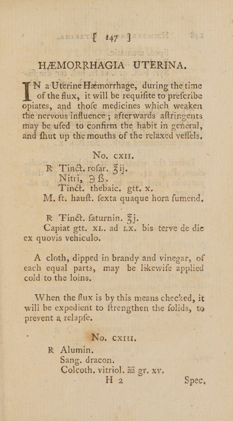 ie : “HAMORRHAGIA UTERINA. “N a Uterine Hamorrhage, tiring the time of the flux, it will be requifite to y preferibe opiates, and thofe medicines which weaken the nervous influence; afterwards aftrirgents may be ufed to confirm the habit in ceneral, and fhut up the mouths bf the relaxed veffels, No, CXIt. -3 AS: rofar, 4 ij. Nitri, 5 &. Tiné. thebaic. ett. Xi, M. ft. hauft. fexta vate hora fumend, Ks Find. Picci ays Capiat gtt. x. ad Lx. bis terve de die ex sey vehiculo, A cloth, dipped in Bendy and vinegar, of each cegial parts, may be likewife applied cold to the loins, When the flux is by this means checked, it will be expedient to ftrengthen the folids, to prevent a relapfe. ; No. cxitt. K Alumin. Sang. dracon. Colcoth. vitriol. a4 or. xv. H 2 Spec,