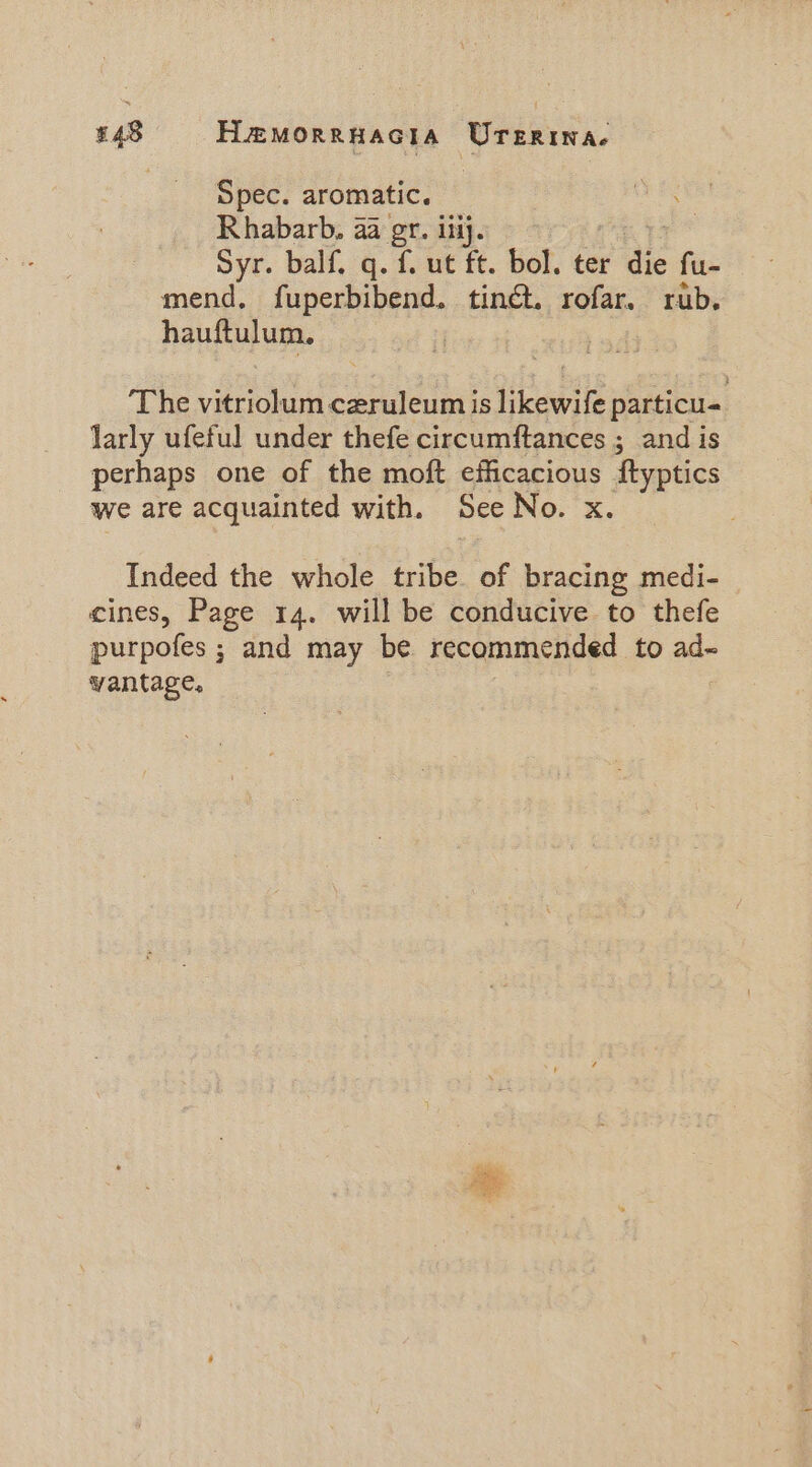 £48 Hemorrnacia Urerina. Spec. aromatic. Rhabarb., aa gr. ilij. Syr. balf. q. f. ut ft. bol. ter die fu- mend, fuperbibend. tiné. rofar. rub. hauftulum. | The vitriolum ceruleum is likewife particu- larly ufeful under thefe circumftances ; and is perhaps one of the moft efficacious ftyptics we are acquainted with. See No. x. Indeed the whole tribe of bracing medi- cines, Page 14. will be conducive to thefe purpofes ; and may be recommended to ad~- vantage. Sdn
