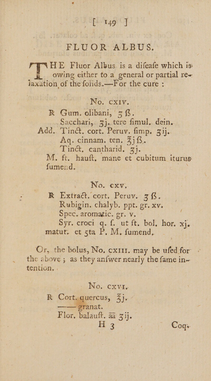 sh ston sabes FLUOR ALBUS. HE Fluor Albus is a difeafe which is: owing either to a general or partial re~ jiaxation of the folids. Bs the cure: EB: CXIV. RK Gum. olibani, 3%. Sacchari,. 3j..tere fimul. ae Add.. Tin@. cort. Peruv. fimp. 3 ij.. Aq. cinnam. ten. 4). Tine, cantharid. 3}. M. ft. hauft, mane et cubitum iturus fumend. ; fee | No. -exy, | RK Extract. cort. Peruv. 28. Rubigin. chalyb. ppt. gr. xv. Spec. aromatic. gr. v. Syr. croci q. f. ut ft. bol, hor. xj, matut. et 5ta P, M. fumend, f Or, the bolus, No, cx111. may be ufed for” - the above ; as s they anfwer nearly the fame in~ tention. | - No. exvie RK Cort. quercus, 3]. - ——sranat. Flor, balauft. 4a 3 ij. i ae Coqs