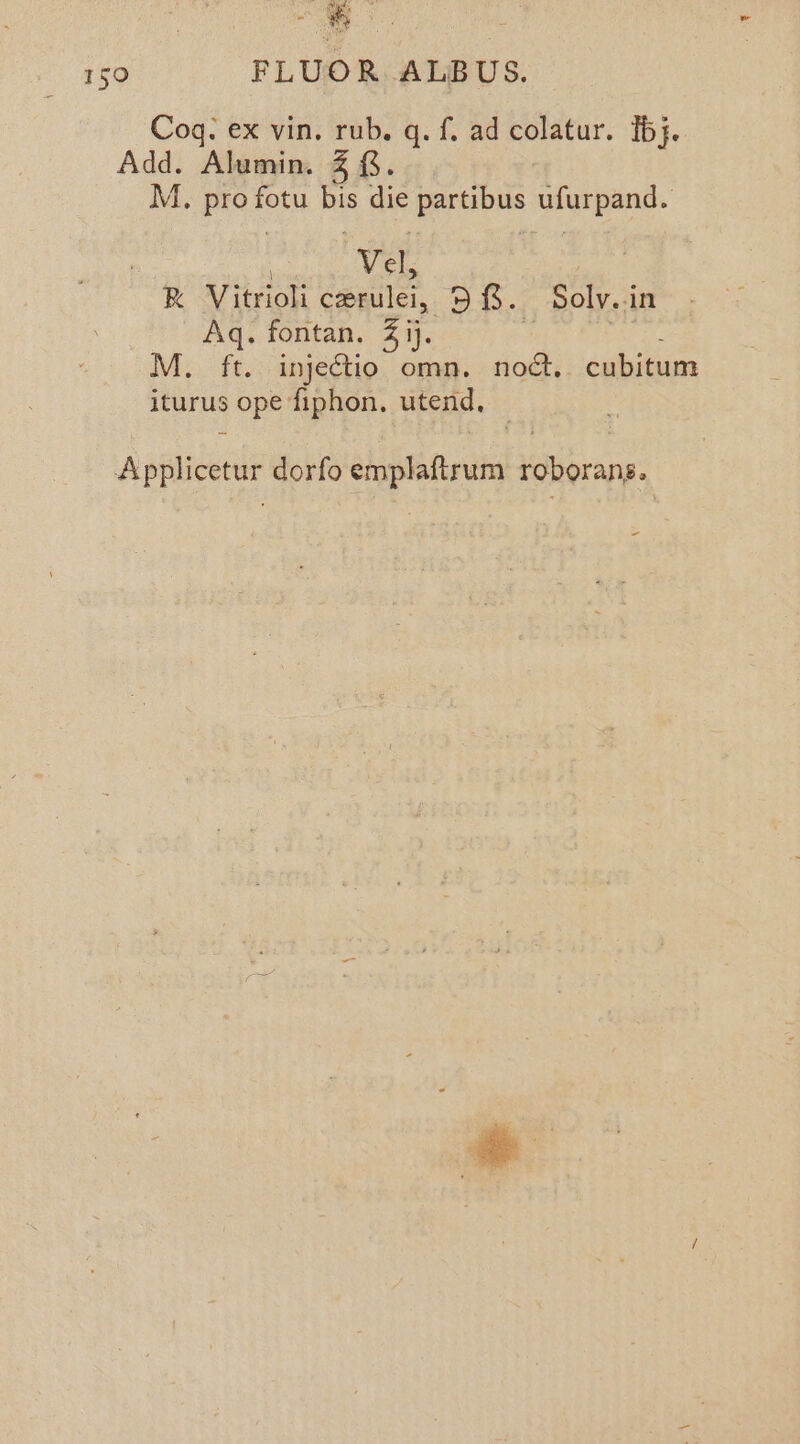 | oy , 150 FLUOR ALBUS. Coq. ex vin. rub. q. f. ad colatur. Tb}. Add. Alumin. 5. M. pret fotu Be die eee Gtutpand. Vel ete R Vitrioli coprulel, 98. Solv.in Aq. fontan. 41). M. ft. injedtio omn. noct, cubitum iturus ope fiphon, utend, Applicetur dorfo emplaftrum roborans.