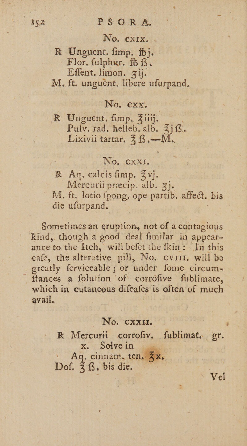 wpe PSORA, . No. cxrx. k Unguent. fimp. ib}. Flor. fulphur. ib G. Effent. limon. 3ij. M. ft. unguent. libere ufurpand. No. €xx. eeee R Unguent, fimp.. Ziiij. Pulv. rad. helleb. alb. dis. Lixivii tartar. % {3,—M No. CXXI. RK Aq. calcis fimp. 3 vj. Mercuri precip. alb. 3}. M. fc. lotio fpong. ope partib. affect, bis die ufurpand, Sometimes an eruption, not of a contagious kind,. though a good deal fimilar in appear- ance to the Itch, will befet the fkin: In this cafe, the alterative pill, No. evar. will be . greatly ferviceable ; or under fome circum~ - ftances a folution of corrofive fublimate, which in cutaneous difeafes is often of much avail. No. CXXu, K Mercurii corrofiv. fublimat. gr. x. Selvein eI ' Aq. cinnam, ten.@@x, Dof. 3, bis die.