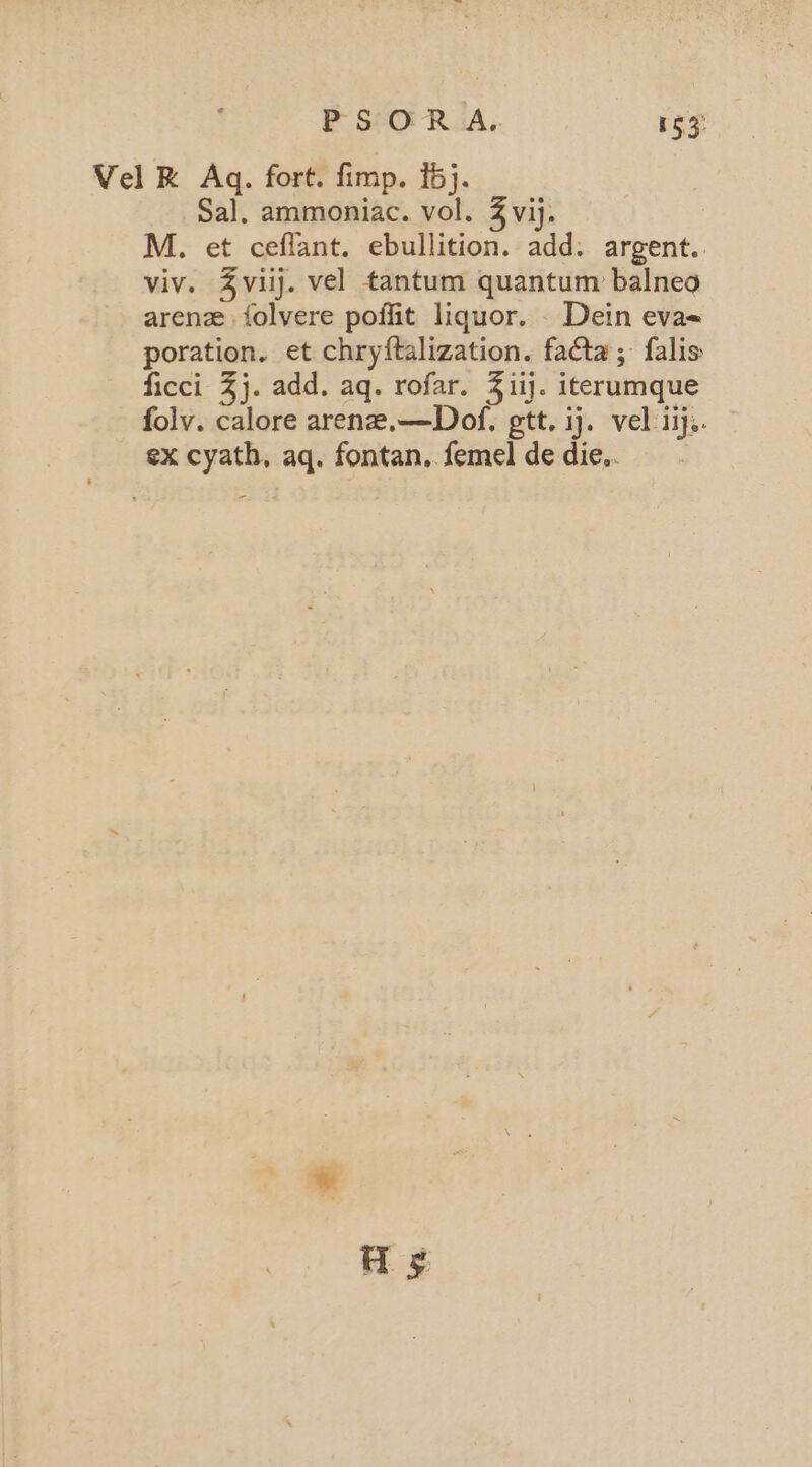 PSO R.A. 153: Vel R Aq. fort. fimp. 15}. Sal. ammoniac. vol. 3 vij. M. et ceflant. ebullition. add: argent. viv. Zviij. vel tantum quantum balneo arenz {olvere poffit liquor. _ Dein eva« poration. et chryftalization. facta; falis: ficci %j. add. aq. rofar. 3 iij. iterumque folv. calore arene,—Dof. gtt. ij. vel iijs. ex cyath, aq. fontan, femel de die.. As