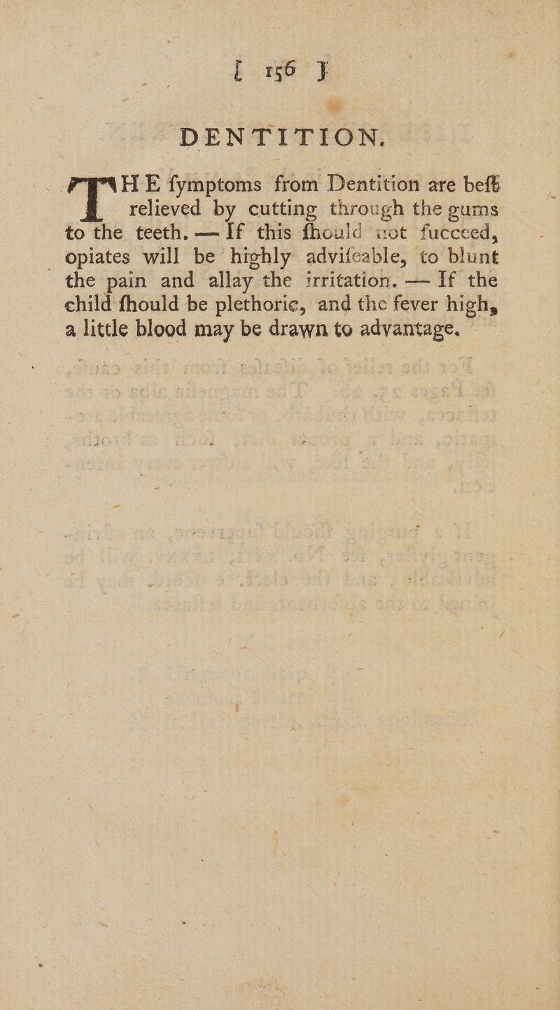 [ 16 J} DENTITION, HE fymptoms from Dentition are beft relieved by cutting through the gums to the teeth. — If this fhould wot fucceed, _ opiates will be highly advifeable, to blunt the pain and allay the irritation. — If the child fhould be plethoric, and the fever high, a little blood may be drawn to advantage. ©