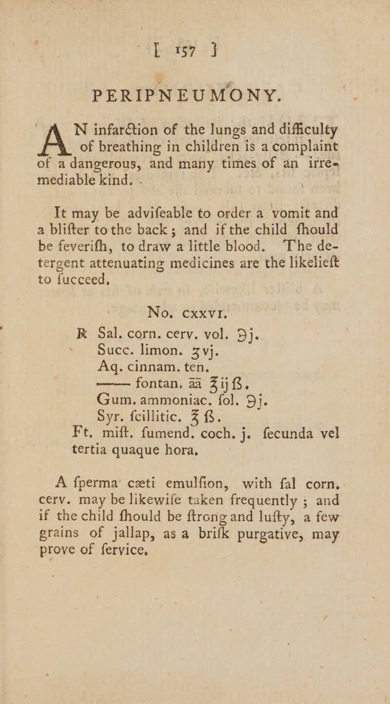 es ae PERIPNEUMONY. A N infarGtion of the lungs and difficulty of breathing in children is a complaint of a dangerous, and many times of an irre- mediable kind, . — ) It may be advifeable to order a vomit and a blifter tothe back; and ifthe child fhould be feverifh, to draw a little blood. The de- tergent attenuating medicines are the likelieft to fucceed, No. cxxvI. kK Sal. corn. cerv. vol. Dj. Succ. limon. 3 vj. Aq. cinnam. ten. fontan. aa Zij 3. Gum. ammoniac. fol. 5j. Syr. fcillitic. 3 &amp;. Ft. mift. fumend. coch. j. fecunda vel tertia quaque hora, A fperma’ ceti emulfion, with fal corn. cerv. may be likewife taken frequently ; and if the child fhould be ftrong and lufty, a few grains of jallap, asa brifk purgative, may prove of fervice, |