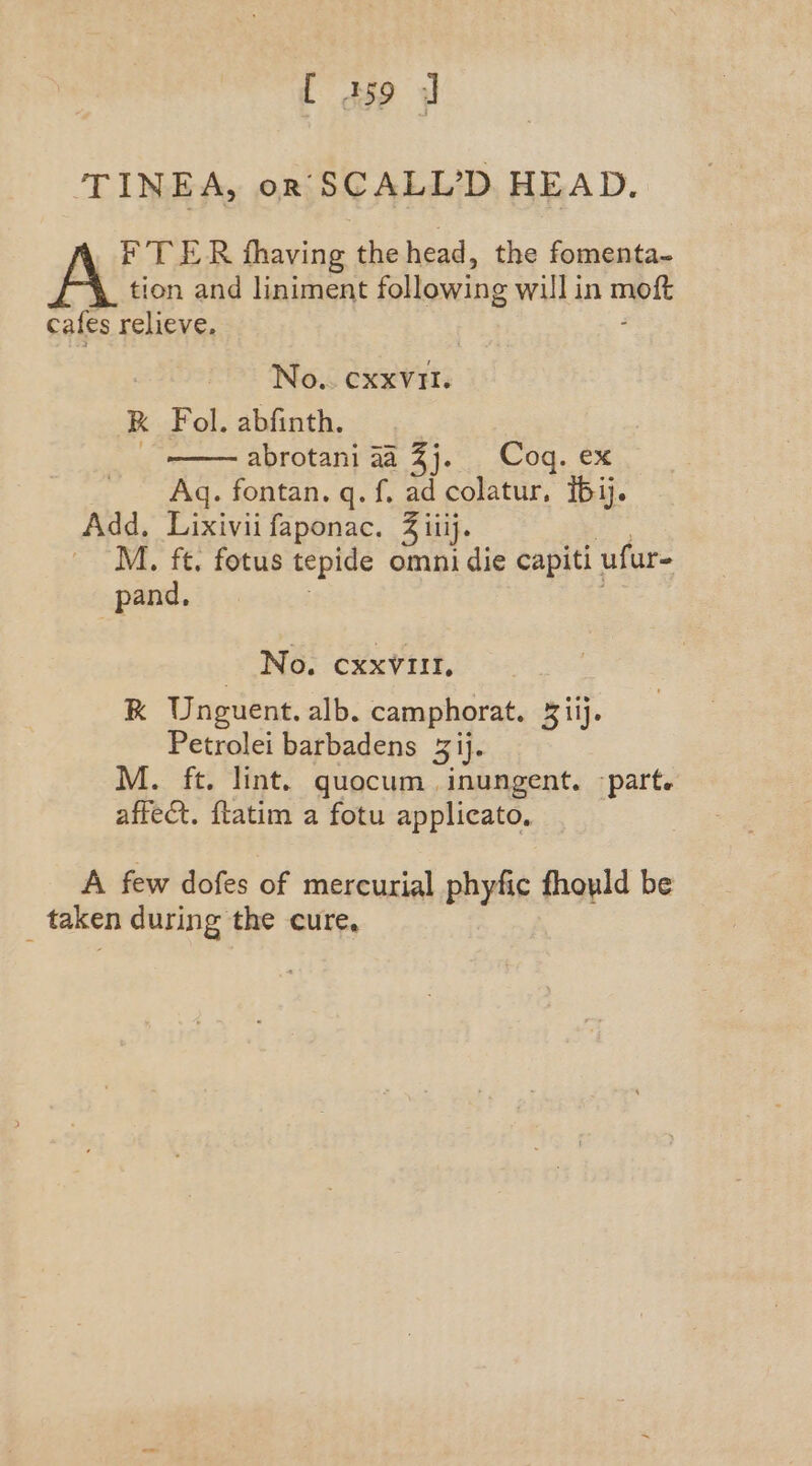 [ A159 J TINEA, or SCALL’D HEAD. _F TER thaving the head, the fomenta~- tion and liniment following willin mpi cafes relieve, No.. CxxVII. K Fol. abfinth. abrotani aa 3j. Coq. ex Aq. fontan. q. f. ad colatur, {61j. Add, Lixivii faponac. 3 iiij. M. ft. fotus tepide omni die capiti ufur- _pand, No. cxxvitt, RK Unguent. alb. camphorat. Ril. Petrolei barbadens 3 ij. M. ft. lint. quocum inungent. part. affect. ftatim a fotu applicato, A few dofes of mercurial phyfic fhould be taken during the cure,