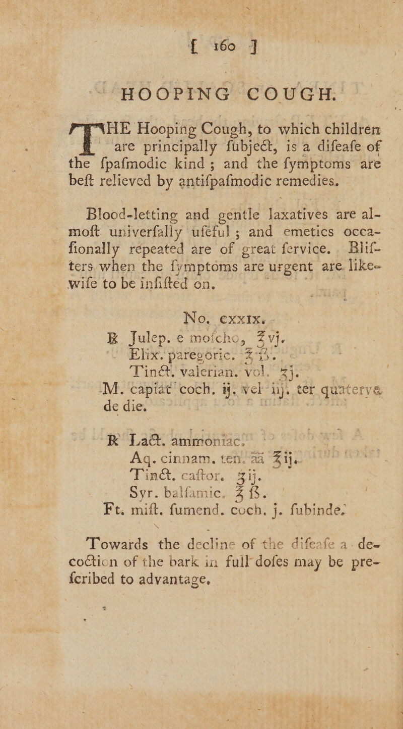 “HOOPING COUGH. HE Hooping Cough, to which children are principally fubject, is a difeafe of the fpafmodic kind ; and the fymptoms are beft relieved by antifpafmodic remedies. Blood-letting and gentle takatives are al- ' moft univerfally ufeful ; and emetics occa- fionally repeated are of great fervice.. Blif- ters when the fymptoms are urgent are. like- wife to be infifted on. No, exxIx. R Julep. e moi icho, Z Vj lve. pareporie. 23 0 Tinct. valerian. vol. Re -M. capiat coch, i. vel” hy ter quaterve de die. RK La&amp;. ammoniac. Aq. cinnam. ten. aa Z ij. Tinct. caftor aie oyr. baliavie, % i$. Ft. mift. fumend. coch. j. fubinde. ‘Towards the decline of the difeafe a. dee coction of the bark in full’ dofes may be pre- {cribed to advantage, >
