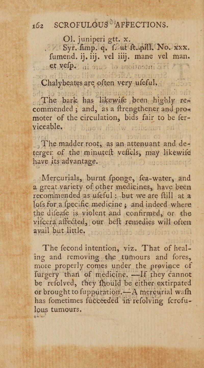 y i62 SCROFULOUS 'APRECTIONs ; Ol. juniperi gtt. oe - Sytefimp.q. fut ft.pill No. xxx, ge 4 ae vel ilij. mane vel man. vet velp. - ida SAD an i veda) ati ce ri i _ Chalyberess are < often: very ufeful., : Aine. bark ae rites Sater hiebly res ‘commended ; ; and, asa ftrengthener and pros moter of the circulation, bids fair to be fer- viceable.- 4 bj Vite , ; :- The madder root,, as an ‘cla uiohds and de- terger, of the: minutett. veflels, pray. ak bettie es a have its advantage. BA ete RS Mercurials,, burnt fponge, fea-water, and a great variety of other macdivines, have been recommended jas ufeful ; but we are ftill ata lofs for.a {pecific medicine ; and indeed where the difeate is. violent and noatirabad or the - iy '-vifcera, affected, our beft Haale die will often = avail but. little, | | The fecond intention, viz. That of teal: ing and removing the tumours and fores, more properly comes under the proviace of furgery than of medicine. —If. they cannot _ be refolved, they fhould be either.extirpated or brought to fuppuration.—A mercurial wath has fometimes fuéceeded in refolving f{crofu- : lous tumours. ! :