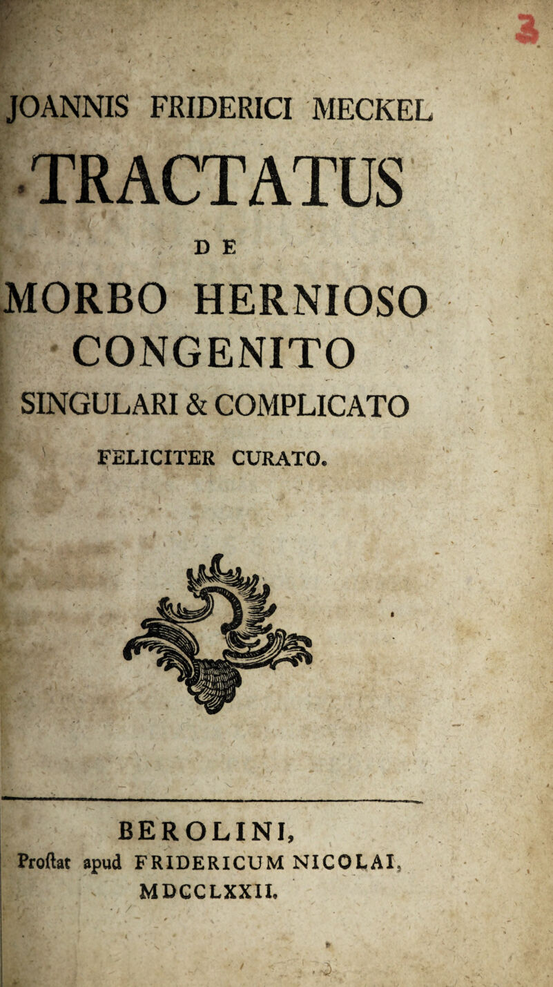 JOANNIS FRIDERICI MECKEL D E # MORBO HERNIOSO CONGENITO SINGULARI & COMPLICATO jj ' FELICITER CURATO. BEROLINI, Proftat apud FRIDERICUM NICOLAI, v MDCCLXXII.