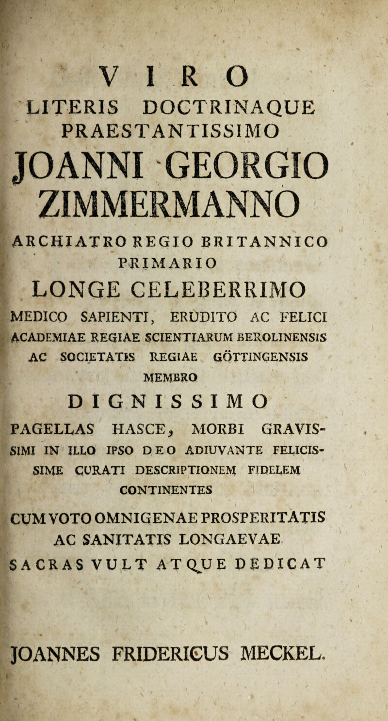 VIRO LITERIS DOCTRINAQUE PRAESTANTISSIMO JOANNI GEORGIO ZIMMERMANNO ARCHIATRO REGIO BRITANNICO PRIMARIO LONGE CELEBERRIMO MEDICO SAPIENTI, ERUDITO AC FELICI ACADEMIAE REGIAE SCIENTIARUM BEROLINENSIS AC SOCIETATIS REGIAE GOTTINGENSIS MEMBRO DIGNISSIMO PAGELLAS HASCE, MORBI GRAVIS¬ SIMI IN ILLO IPSO DEO ADIUVANTE FELICIS¬ SIME CURATI DESCRIPTIONEM FIDELEM CONTINENTES CUM VOTO OMNIG ENAE PROSPERITATIS AC SANITATIS LONGAEVAE SACRAS VULT ATQUE DEDICAT JOANNES FRIDERICUS MECKEL. i