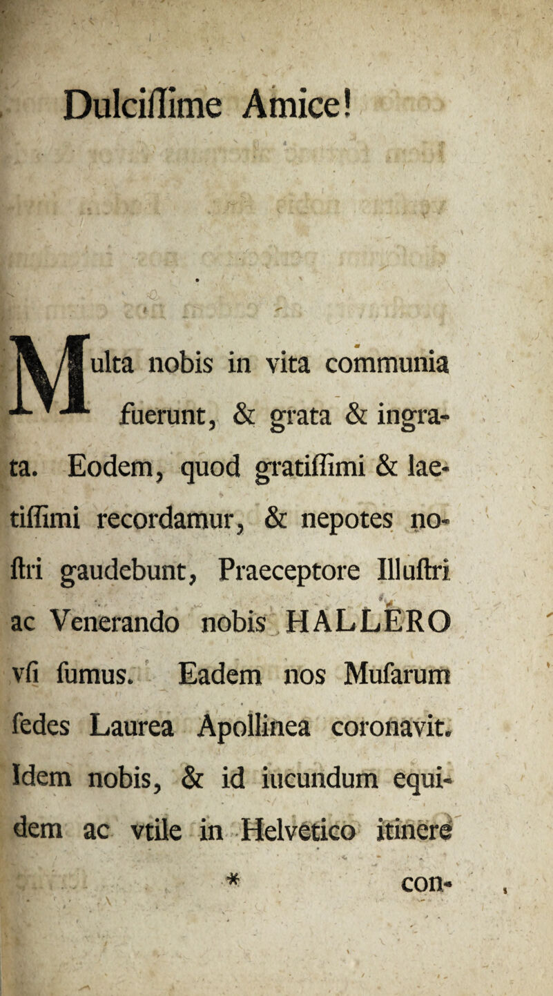 4 Dulciffime Amice! % /gulta nobis in vita communia fuerunt, & grata & ingra¬ ta. Eodem, quod gratiffimi & lae- tiffimi recordamur, & nepotes no- ftri gaudebunt, Praeceptore Illuftri ac Venerando nobis HALLERO vfi fumus. Eadem nos Mufarum fedes Laurea Apollinea coronavit. Idem nobis, & id iucundum equi¬ dem ac vtile in Helvetico itinere “ ‘ ^ - * * • > / \ con
