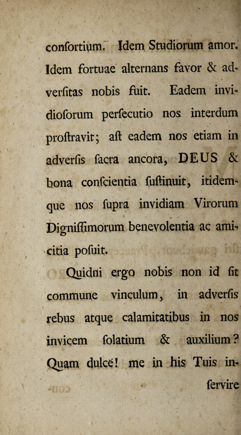 confortium. Idem Studiorum amor, ‘ S v I 4., wl •«' *.* < •• iflrB Idem fortuae alternans favor & ad' verfitas nobis fuit. Eadem invi- dioforum perfecutio nos interdum t ’ \ / ,K » proftravit; aft eadem nos etiam in adverfis facra ancora, DEUS & bona conficientia fuftinuit, itidem- que nos fupra invidiam Virorum Disniffimorum benevolentia ac ami- O •citia pofuit. Quidni ergo nobis non id fit commune vinculum, in adverfis * ' 4 •; ’ |i( ' ..v '« rebus atque calamitatibus in nos invicem folatium & auxilium ? Quam dulce! me in his Tuis in- fervire