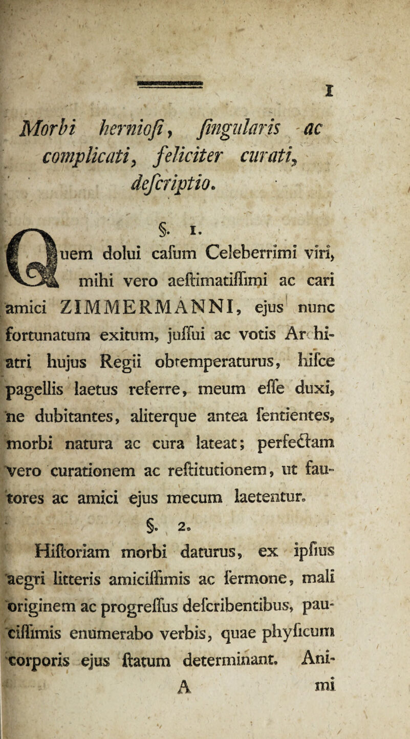Morbi herniofi, fingularis ac complicati, feliciter curati\ ^ ' V deferiptio. Pt / ^ Quem dolui cafum Celeberrimi viri, mihi vero aeftimatiflimi ac cari amici ZIMMERMANNI, ejus nunc fortunatum exitum, juffui ac votis Ar hi- atri hujus Regii obtemperaturus, hifce pagellis laetus referre, meum effe duxi, ne dubitantes, aliterque antea fentientes, morbi natura ac cura lateat; perfedfam Vero curationem ac reftitutionem, ut fau¬ tores ac amici ejus mecum laetentur, §. 2, Hilioriam morbi daturus, ex ipfius aegri litteris amicilfimis ac fermone, mali originem ac progreffus deferibentibus, pau- ciflimis enumerabo verbis, quae phy licum corporis ejus Ratum determinant. Ani- mi