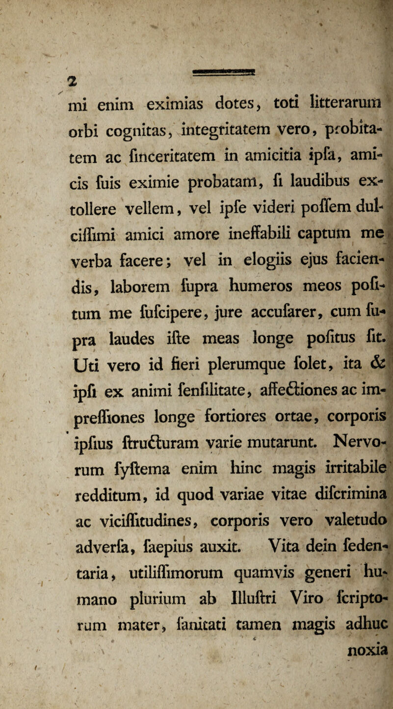 mi enim eximias dotes, toti litterarum orbi cognitas, integritatem vero, 'probita¬ tem ac finceritatem in amicitia ipfa, ami¬ cis fuis eximie probatam, fi laudibus ex¬ tollere vellem, vel ipfe videri poffem dul- ciflimi amici amore ineffabili captum me verba facere; vel in elogiis ejus facien¬ dis, laborem fupra humeros meos poli¬ tum me fufcipere, jure accufarer, cum fu¬ pra laudes ifte meas longe politus fit. Uti vero id fieri plerumque folet, ita & ipfi ex animi fenfilitate, affe&iones ac im- prefliones longe fortiores ortae, corporis ipfius ftrudluram varie mutarunt. Nervo¬ rum fyftema enim hinc magis irritabile redditum, id quod variae vitae difcrimina ac viciflitudines, corporis vero valetudo adverfa, faepius auxit. Vita dein feden- taria, utiliflimorum quamvis generi hu¬ mano plurium ab Illuftri Viro fcripto- rum mater, fanitati tamen magis adhuc t ' • ■ * \ noxia