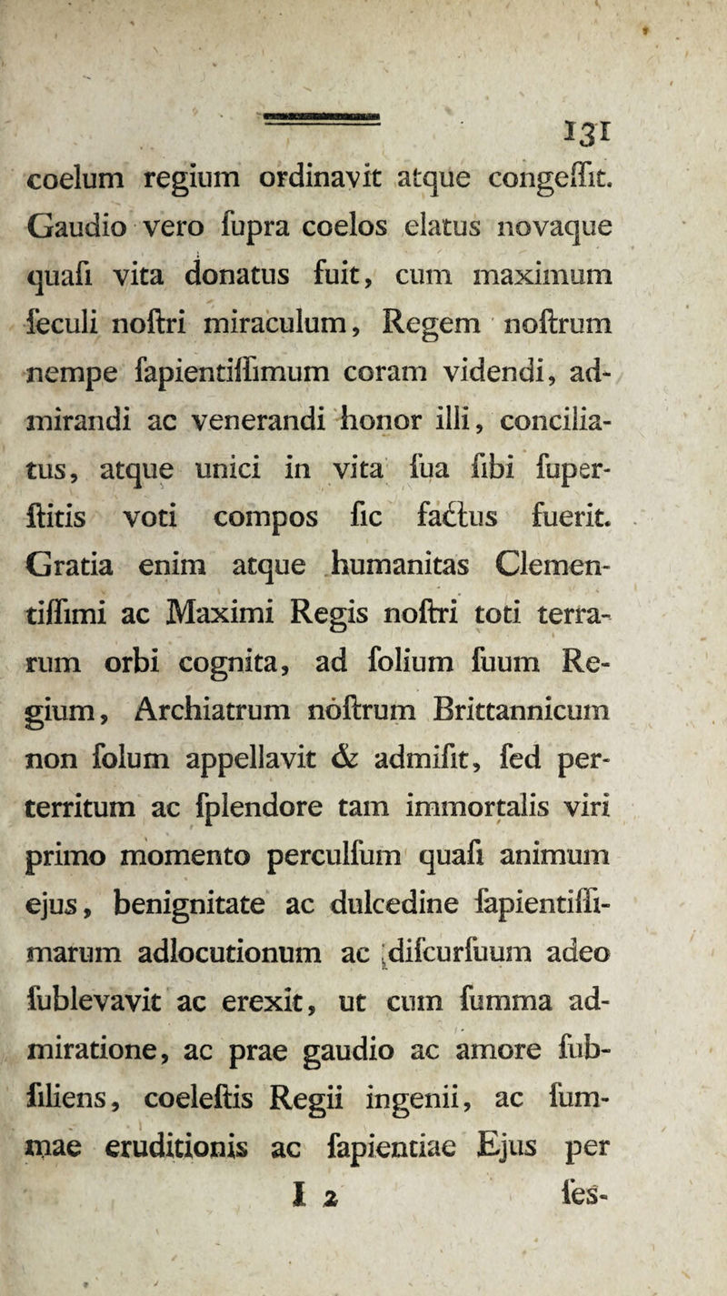 - I3T coelum regium ordinavit atque congeHit. Gaudio vero fupra coelos elatus novaque quafi vita donatus fuit, cum maximum feculi noftri miraculum, Regem noftrum nempe fapientiffimum coram videndi, ad¬ mirandi ac venerandi honor illi, concilia¬ tus, atque unici in vita iua fibi fuper- ftitis voti compos fic fadlus fuerit. Gratia enim atque humanitas Clemen- tiffimi ac Maximi Regis noftri toti terra¬ rum orbi cognita, ad folium fuum Re¬ gium , Archiatrum noftrum Brittannicum non folum appellavit & admifit, fed per¬ territum ac fplendore tam immortalis viri primo momento perculfum quafi animum ejus, benignitate ac dulcedine fapientiffi- marum adlocutionum ac (difcurfuum adeo fublevavit ac erexit, ut cum fumma ad¬ miratione, ac prae gaudio ac amore fub- filiens, coeleftis Regii ingenii, ac fum- xnae eruditionis ac fapientiae Ejus per