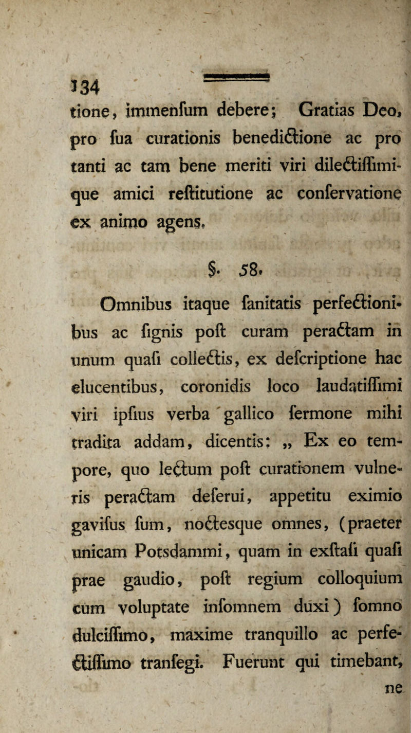 \ I / 134 ' tione, immenfum debere; Gratias Deo, pro fua curationis benedidtione ac pro tanti ac tam bene meriti viri dileftiffimi- que amici reftitutione ac confervatione ex animo agens. §• 58. Omnibus itaque fanitatis perfe&ioni- bus ac fignis poft curam pera&am in unum quafi colledlis, ex defcriptione hac elucentibus, coronidis loco laudatiflimi yiri ipfius verba gallico fermone mihi tradita addam, dicentis: „ Ex eo tem¬ pore, quo ledlum poft curationem vulne¬ ris peradtam deferui, appetitu eximio gavifus fum, nodlesque omnes, (praeter unicam Potsdammi, quam in exftafi quafi prae gaudio, poft regium colloquium cum voluptate infomnem duxi) fomno dulciflimo, maxime tranquillo ac perfe- Cliffuno tranfegi. Fuerunt qui timebant, ne I