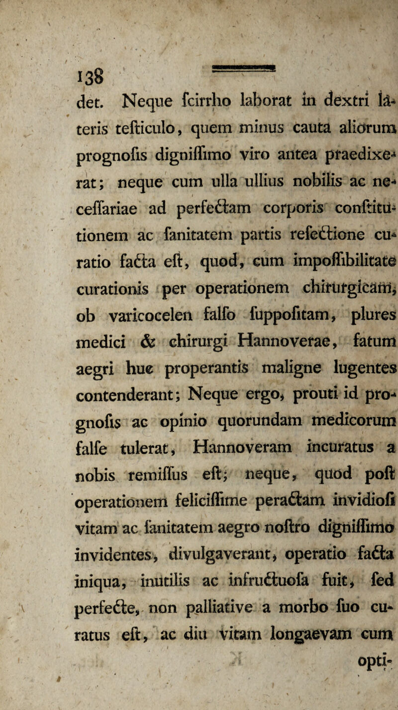 det. Neque fcirrho laborat in dextri te- teris tefticulo, quem minus cauta aliorum prognofis digniflimo viro antea praedixe¬ rat; neque cum ulla ullius nobilis ac ne- ceflariae ad perfedam corporis conftitu- tionem ac fanitatem partis refedlione cu¬ ratio fafta eft, quod, cum impoffibilitate curationis per operationem chirurgicam, ob varicocelen fallo fuppofitam, plures medici & chirurgi Hannoverae, fatum aegri hue properantis maligne lugentes contenderant; Neque ergo, prouti id pro- gnofis ac opinio quorundam medicorum falfe tulerat, Hannoveram incuratus a nobis remiffus eft; neque, quod poft operationem feliciflime peradfam invidiofi vitam ac fanitatem aegro noftro digniflimo i , invidentes, divulgaverant, operatio fadfca iniqua, inutilis ac infrudtuofa fuit, fed ^ perfedie, non palliative a morbo fuo cu¬ ratus eft, ac diu vitam longaevam cum * / * . • ‘ °P«*