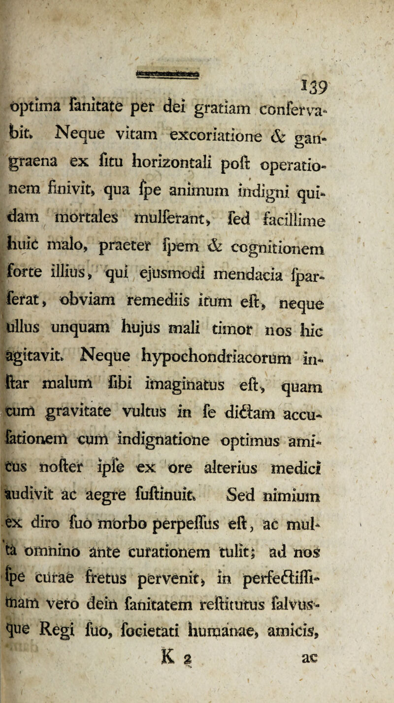 optima limitate per dei gratiam conferva* bit. Neque vitam excoriatione & gan¬ graena ex fitu horizontali poft operatio¬ nem finivit, qua fpe animum indigni qui¬ dam mortales mulferant, fed facillime huic malo, praeter fpem & cognitionem forte illius, qui ejusmodi mendacia fpar- ferat, obviam remediis itum eft, neque ullus unquam hujus mali timor nos hic agitavit Neque hypochondriacorum ia- ftar malum fibi imaginatus eft, quam cum gravitate vultus in fe di£iam accu- fationem cum indignatione optimus ami¬ cus nofter ipfe ex ore alterius medici audivit ac aegre fuftinuit Sed nimium ex diro fuo morbo perpeffus eft, ac mul* ta omnino ahte curationem tulit; ad nos fpe curae fretus pervenit, in perfeftiffi- tnam vero dein fanitatem reftitutus falvus- que Regi fuo, focietati humanae, amicis, K % ac -ji \