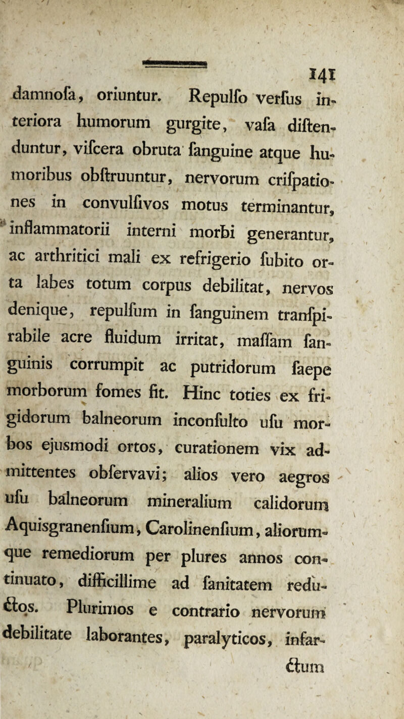s 141 damnofa, oriuntur. Repulfo verfus in¬ teriora humorum gurgite, vafa diften- duntur, vifcera obruta fanguine atque hu¬ moribus obftruuntur, nervorum crifpatio- nes in convulfivos motus terminantur» inflammatorii interni morbi generantur, ac arthritici mali ex refrigerio fubito or¬ ta labes totum corpus debilitat, nervos denique, repulfum in fanguinem tranfpi- rabile acre fluidum irritat, maflam fan- guinis corrumpit ac putridorum faepe morborum fomes fit. Hinc toties ex fri¬ gidorum balneorum inconfulto ufu mor¬ bos ejusmodi ortos, curationem vix ad¬ mittentes obfervavi; alios vero aegros ulu balneorum mineralium calidorum Aquisgranenfium, Carolinenfium, aliorum¬ que remediorum per plures annos con¬ tinuato , difficillime ad fanitatem redu- dtos. Plurimos e contrario nervorum debilitate laborantes, paralyticos, infar¬ ctum
