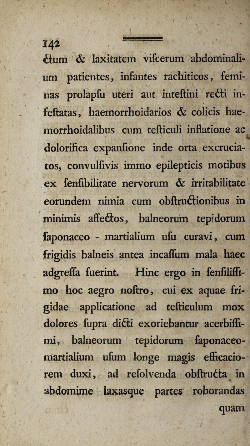 V 142 • - ctum & laxitatem vifcerum abdominali¬ um patientes, infantes rachiticos, femi- \ - » r tj nas prolapfu uteri aut inteftini redti in- % feftatas, haemorrhoidarios & colicis hae- morrhoidalibus cum tefticuli inflatione ac dolorifica expanfione inde orta excrucia¬ tos, convulfivis immo epilepticis motibus ex fenfibilitate nervorum & irritabilitate eorundem nimia cum obftrudtionibus in minimis affedlos, balneorum tepidorum faponaceo - martialium ufu curavi, cum frigidis balneis antea incaffum mala haec adgreffa fuerint. Hinc ergo in fenfilifli- mo hoc aegro noftro, cui ex aquae fri¬ gidae applicatione ad tefticulum mox dolores fupra difti exoriebantur acerbiffi- mi, balneorum tepidorum faponaceo- martialium ufum longe magis efl&cacio- rem duxi, ad refolvenda obftrudta in abdomime laxasque partes roborandas quam