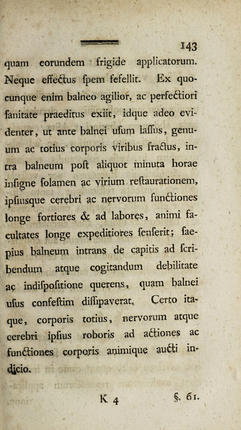 quam eorundem frigide applicatorum. Neque effectus fpem fefellit. Ex quo¬ cunque enim balneo agilior, ac perfeftiori fanitate praeditus exiit, idque adeo evi¬ denter, ut ante balnei ufum lafiiis, genu¬ um ac totius corporis viribus fra£tus, in¬ tra balneum poft aliquot minuta horae infigne folamen ac virium reftaurationem, jpfiusque cerebri ac nervorum functiones longe fortiores & ad labores, animi fa¬ cultates longe expeditiores fenferit; fae- pius balneum intrans de capitis ad Scri¬ bendum atque cogitandum debilitate, ac indifpofitione querens, quam balnei ufus confeftim diffipaverat, Certo ita¬ que, corporis totius, nervorum atque cerebri ipfius roboris ad adtiones ac functiones corporis animique au£ti in¬ dicio. K 4 §• /