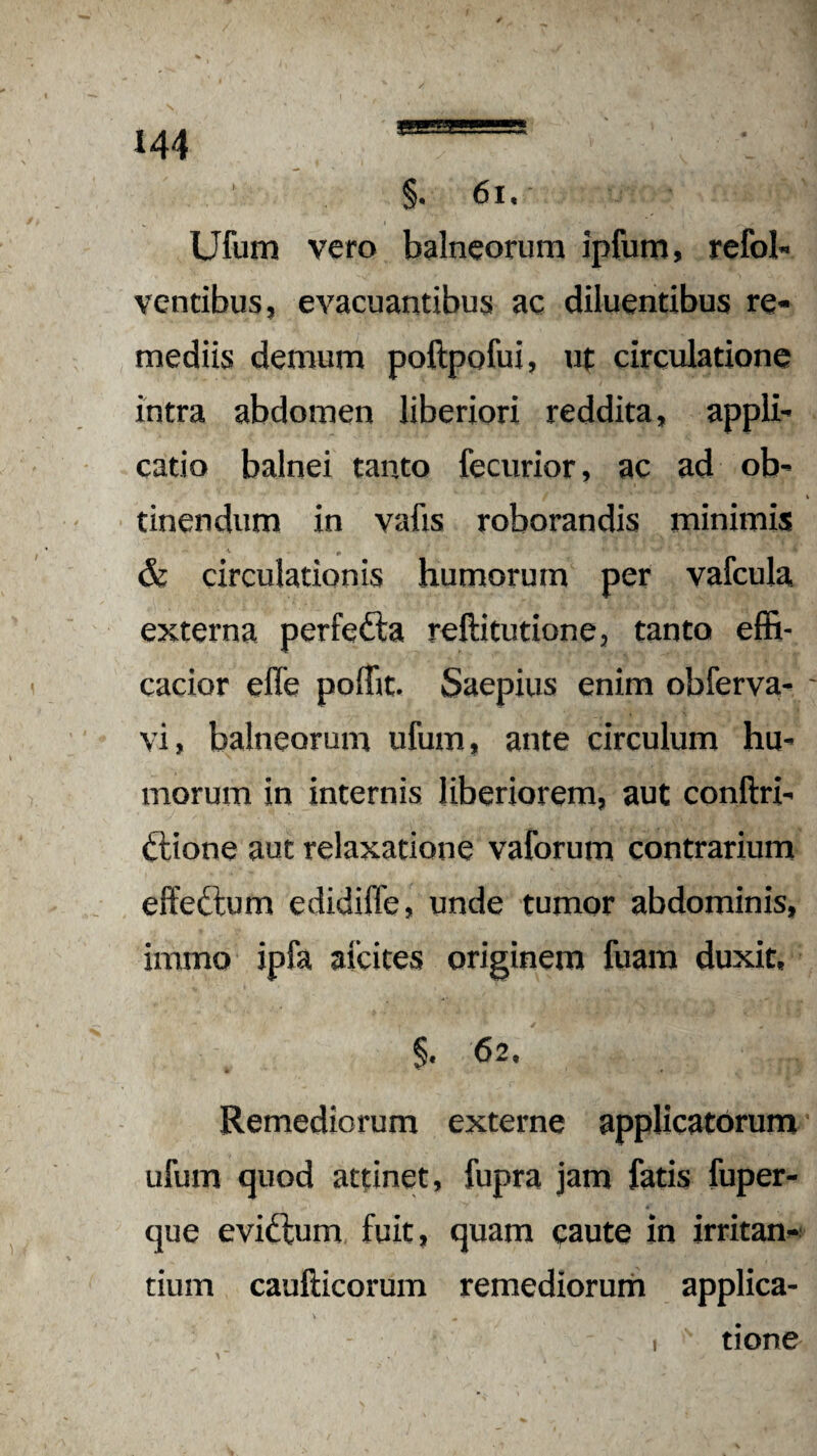 \ 144 1 §• 61. Ufum vero balneorum ipfum, refol- ventibus, evacuantibus ac diluentibus re* mediis demum poftpofui, ut circulatione intra abdomen liberiori reddita, appli¬ catio balnei tanto fecurior, ac ad ob¬ tinendum in vafis roborandis minimis & circulationis humorum per vafcula externa perfedta reftitutione, tanto effi- cacior effe poffit. Saepius enim obferva- vi, balneorum ufum, ante circulum hu¬ morum in internis liberiorem, aut conftri- ttione aut relaxatione vaforum contrarium effeftum edidiffe, unde tumor abdominis, immo ipfa aicites originem fuam duxit, §. 6 2. Remediorum externe applicatorum ufum quod attinet, fupra jam fatis fuper- que evictum fuit, quam caute in irritan¬ tium caufticorum remediorum applica- I tione