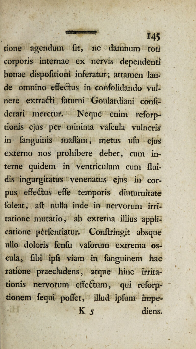 tione agendum fit, ne damnum toti corporis internae ex nervis dependenti bonae dispofitioni inferatur; attamen lau¬ de omnino effeftus in confolidando vul¬ nere extradli faturni Goulardiani confi- derari meretur. Neque enim reforp- tionis ejus per minima vafcula vulneris in fanguinis maffam, metus ufu ejus externo nos prohibere debet, cum in¬ terne quidem in ventriculum cum flui¬ dis ingurgitatus venenatus ejus in cor¬ pus effedtus effe temporis diuturnitate foleat, aft nulla inde in nervorum irri¬ tatione mutatio, ab externa illius appli¬ catione pirfentiatur. Conftringit absque ullo doloris fenfu vaforum extrema os¬ cula, fibi ipfi viam in fanguinem hac ratione praecludens, atque hinc irrita¬ tionis nervorum effeftum, qui reforp- tionem fequi poffet, illud ipfum impe- K 5 diens.