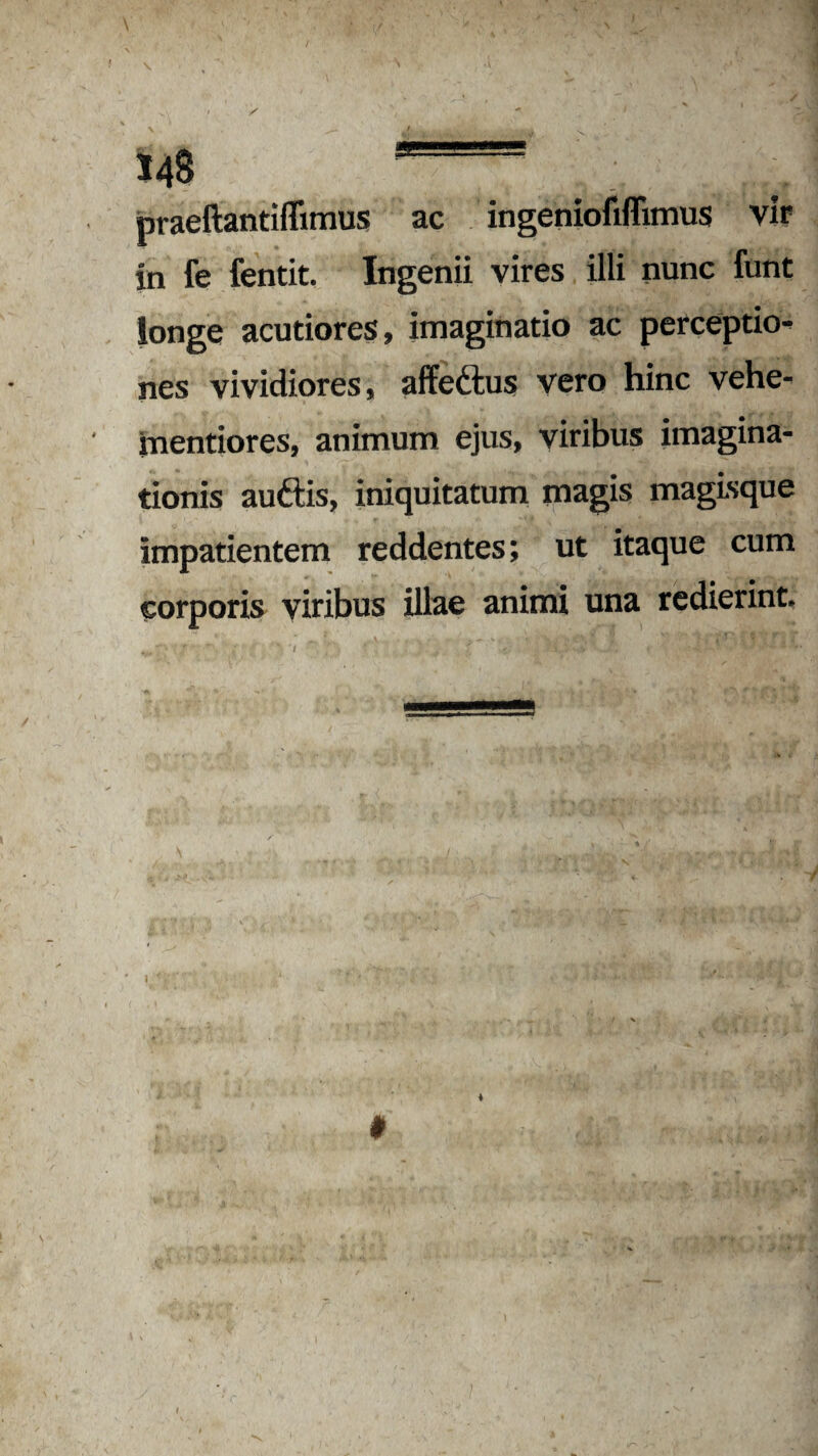 praeftantiflimus ac ingenioMimus vir in fe fentit. Ingenii vires illi nunc funt longe acutiores, imaginatio ac perceptio¬ nes vividiores, affe&us vero hinc vehe- mentiores, animum ejus, viribus imagina¬ tionis auftis, iniquitatum magis magisque impatientem reddentes; ut itaque cum corporis viribus illae animi una redierint.