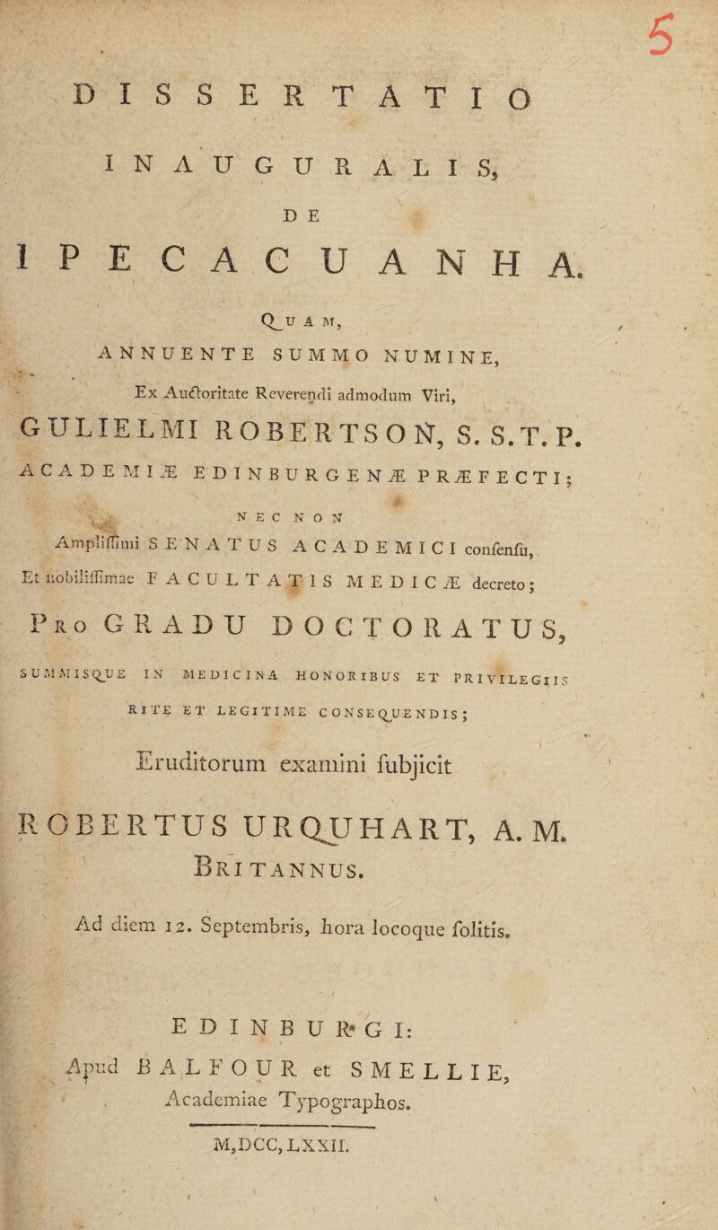 DISSERTATIO INAUGURALIS, D E IPECACUANHA. Q_U .4 M, ANNUENTE SUMMO NUMINE, Ex Autfloritate Reverendi admodum Viri, GULIELMI ROBERTSON, S. S.T. P. ACADEMI.E EDINBURGEN.E PROFECTI; N E C N O N xvmpiillinii SENATUS ACADEMICI conlenfii, Et nobililTimae FACULTATIS M E D I C .E decreto; Pro gradu DOCTO RATUS, SUMiMISQ_UE IN MEDICINA HONORIBUS ET PRIVILEGIIS RITE ET LEGITIME CONSEQUENDIS; 1 Eruditorum examini fubjicit ROBERTUS URQUHART, A. M. Britannus. Ad diem 12. Septembris, hora locoqiie folitis. E D I N B U R-* G I: Apud BALFOUR et SMELLIE, Academiae Typograpbos. M,DCC,LXXIL