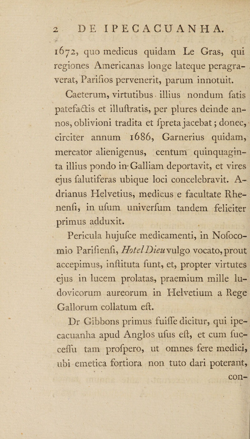 ■-v*' i6y2, quo medicus quidam Le Gras, qui regiones Americanas longe lateque peragra- verat^ Parifios pervenerit, parum innotuit. Caeterum, virtutibus > illius nondum fatis patefadtis et illuftratis, per plures deinde an¬ nos, oblivioni tradita et fpreta jacebat; donec, ■ circiter annum 1686, Garnerius quidam, mercator alienigenus, centum quinquagin¬ ta illius pondo in- Galliam deportavit, et vires ejus falutiferas ubique loci concelebravit. A- drlanus Helvetius, medicus e facultate Rhe- nenfi, in ufum univerfum tandem feliciter primus adduxit. Pericula liujufce medicamenti, in Nofoco- niio Parifienfi, HotelDieu\u\go vocato,prout accepimus, inftituta funt, et, propter virtutes ejus in lucem prolatas, praemium mille lu- dovicorum aureorum in Helvetium a Rege Gallorum collatum eft. Dr Gibbons primus fuiffe dicitur, qui Ipe- cacuanha apud Anglos ufus eft, et cum fuc- ceflii tam profpero, ut omnes fere medici, ubi emetica fortiora non tuto dari poterant, \ con-