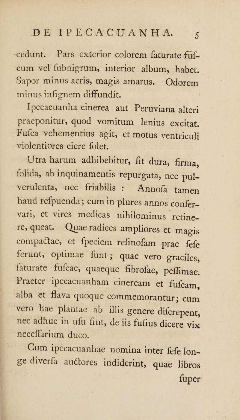 cedunt. Pars exterior colorem faturate fuf- f cum vel fubnigrum, interior album, habet. Sapor minus acris, magis amarus. Odorem minus infignem diffundit. Ipecacuanha cinerea aut Peruviana alteri praeponitur, quod vomitum lenius excitat. Fufca vehementius agit, et motus ventriculi violentiores ciere folet. Utra harum adhibebitur, fit dura, firma, folida, ab inquinamentis repurgata, nec pul¬ verulenta, nec friabilis : Annofa tamen haud refpuenda; cum in plures annos confer- vari, et vires medicas nihilominus retine¬ re, queat. Quae radices ampliores et magis compadae, et fpeciem refinofam prae fefe ferunt, optimae funt; quae vero graciles, faturate fufcae, quaeque fibrofae, pellimae. Praeter ipecacuanham cineream et fufcam, alba et flava quoque commemorantur; cum vero hae plantae ab illis genere difcrepent, nec adhuc in ufu fint, de iis fufius dicere vix necelfarium duco. Cum ipecacuanhae nomina inter fefe lon¬ ge diverfa auctores indiderint, quae libros fuper