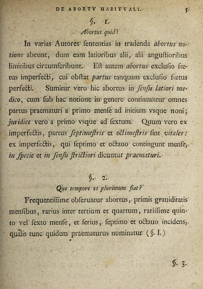 f §• r- Abortus quid? In varias Autores fententias in tradenda abortus no¬ tione abeunt, dum eam latioribus alii,- alii anguftioribus limitibus circumfcribunt. Eft autem abortus exclufio foe¬ tus imperfefti, cui obdat partus tanquam exclufio fcetus perfecti. Sumitur vero hic abortus in fenfu latiori me¬ dico, cum fub hac notione in genere contineantur omnes partus praematuri a primo menfe ad initium vsque' noni;' juridice vero a primo vsque ad fextum; Quum vero ex imperfectis, partus feptimeftris et oclimeftris fint vitales:' ex imperfectis, qui feptimo et oftauo contingunt mente,. in fpe cie et in fenfu Jlribiiori dicuntur praematuri.■ 2.' Quo tempore vt plurimum fiat? Frequentiffime obferuatur abortus, primis grauiditatis' menfibus, rarius inter tertium et quartum, rarifiime quin-- to vel fexto menfe, et ferius, feptimo et oftauo incidens,. qyalis tunc quidem praematurus nominatur ($.1.) * mmt. UU . .v■ .W - f 3’