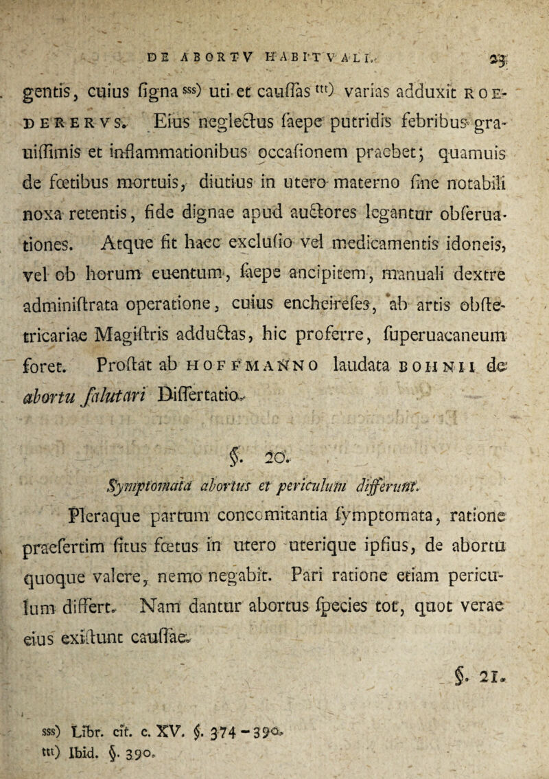 gentisj cuius fignasss) uti et caudas m) varias adduxit eoe- deker vs. Eius neglectus faepe putridis febribus gra- uiffimis et inflammationibus occationem praebet; quamuis de fcetibus mortuis, diutius in utero materno fine notabili noxa retentis, fide dignae apud auctores legantur obferua- tiones. Atque fit haec excludo vel medicamentis idoneis, vel ob horum euentum, laepe ancipicem, manuali dextre adminiftrata operatione, cuius encheirefes, ab artis obfle- tricariae Magiftris adductas, hic proferre, fuperuacaneum foret. Proflat ab hoffhaSno laudata boiinii de abortu fctlutari Diflertatio,. — ' §■ -c. / Symptomata abortus et periculum differuflt. Pleraque partum concomitantia fymptomata, ratione praefertim fitus fcetus in utero uterique ipfius, de abortu quoque valere, nemo negabit. Pari ratione etiam pericu¬ lum differt. Nam dantur abortus fpecies tot, quot verae eius exiflunt cauflaet v • Ilii .3 ’ ' _ §. 21. sss) Libr. cft. c. XV. §, 374-39°* tu) Ibid. §. 39°»