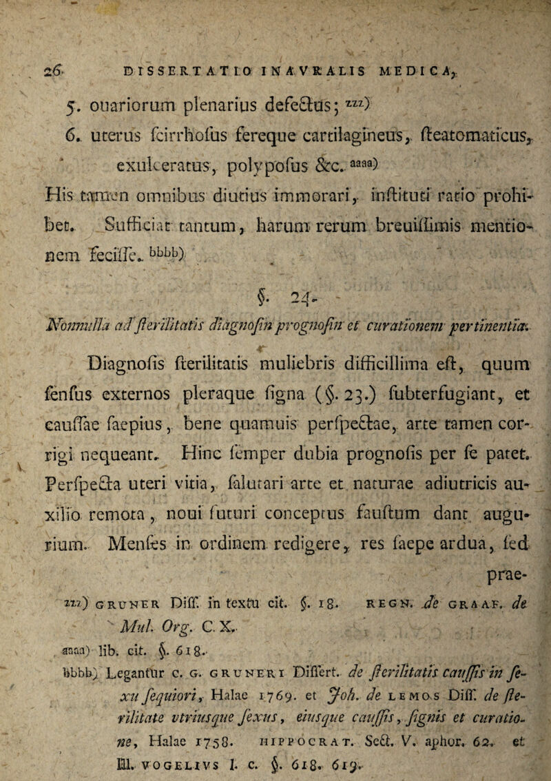 DISSERTATIO I N A V R A LI S MEDICA,. V/ . I ‘ . 5. ouariorum plenarius defe£tus; zzz) 6. uterus fcirrhofus fereque cartilagineus, fteatomaticus,- exukeratus, polypofus &c..aaaa) His tamen omnibus diutius immorari, inftituti ratio prohi¬ bet. Sufficiat tantum, harum- rerum breuiffimis mentio¬ nem feciffie.. bbbb) ,; §. 24. - v' '■■ '^1',^; >, Nonnulla acf Parilitatis diagnojin prognofin et curationem pertinentia^ Diagnofis fterilitatis muliebris difficillima eft, quum fenfus externos pleraque figna (§.23.) fubterfugiant, et eauflae faepius, bene quamuis perfpe&ae, arte tamen cor¬ rigi nequeant. Hinc lemper dubia prognofis per fe patet. Perfpe&a uteri vitia, Mutari arte et naturae adiutricis au¬ xilio remota , noui futuri conceptus fauftum dant augu¬ rium. Menfes in ordinem redigerey res faepe ardua, fed prae- zx?) gruner Diff. intextu cit. §. ig. regn. ,de graaf. dt s Mul Org. C. X. anaa) lib. cit. 6 ig.- bbbb) Legantur c. g. gruneri Differt., de jlerilitatis caujjis in fi¬ xu fequiori, Halae 1769. et Joh. de lemcxs Diff. de (le¬ nii tat e vtriusque fixus, eius que caujjis, fignis et curatio¬ ne , Halae 1758. hippocrat. Sed. V, aphor, 62. et > '*» \ 1 S '