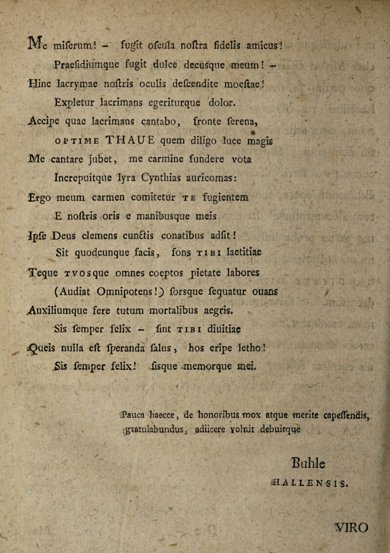 Me miferumi - fugit ofcdla noftra fidelis amicus ! Praefidiiimque fugit dulce decusque meum! ~ Hinc lacrymae nollris oculis defcendite moeftae! ,' i Expletur lacrimans egeriturque dolor. Accipe quae lacrimans cantabo, fronte ferena, optime THAUE quem diligo luce magis .Me cantare jubet, me carmine fundere vota Increpuitque lyra Cynthias auricomas: Ergo meum carmen comitetur te fugientem E nollris oris e manibusque meis Ipfe Deus clemens cun£tis conatibus adfit! Sit quodcunque facis, fons tibi laetitiae Teque Tvosque omnes coeptos pietate labores (Audiat Omnipotens!^) forsque feguatur ouans Auxiliumque fere tutum mortalibus aegris. Sis femper felix - fint tibi diuitiae ^Queis nulla eft fperanda falus, hos eripe Jetho! Sis femper felix! Eisque memorque meb » \ t ^ /. 1 • 1 iPauca haecce, de honoribus mox atque merite capeflendis, ^gratulabundus, adiicere voluit debuitque r . Buhle fflilL.E NS I S.