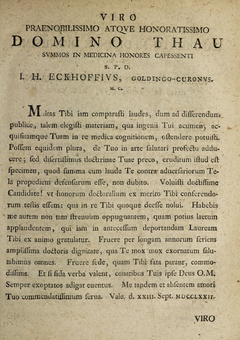 PRAENOBILISSIMO ATQVE HONORATISSIMO D O M I N O T H A U SVMMOS IN MEDICINA HONORES CAPESSENTI ‘Si P, D. I. H. ECEHOFFIVS, goldingq-curonvs. M* C. IVTiltas Tibi i:am comparafii laudes, dum ad differendum» publice, talem elegifti-materiam, qua ingenii Tui acumen, ac- quifitamque Tuam in re medica cognitionem, offendere potuiftL Poflem equidem plura, de Tuo in arte falutari profectu addu¬ cere; fed difertillimus dofttriirae Tuae preco, eruditum iffud eft fpecimen, quod fumma cum laude Te contra aduerfariorum Te¬ la propediem defenfurum effe, non dubito. Voluifti do£f illime Candidate! vt bonorum doctoraliufn ex merito Tibi conferendo^ - ... ■ I <gr rum teftis effem: qua in re Tibi quoque deeffe nolui. Habebis me autem non tam ftrenuum oppugnantem, quam potius laetum applaudenrem, qui iam in anteceffum deportandam Lauream Tibi ex animo gratulatur. Fruere per longam annorum ferienr amplilfima do£toris dignitate, qua Te mox mox exornatum filu- tabimus omnes. Fruere fede, quam Tibi fata paranr, commo- dillima. Et li fida verba valent, conatibus Tuis ipfe Deus G.M.. Semper exoptatos adigat euentus. Me tandem et abfentem amori Tuo corumviidatillimum ferita. Vale, d. xxm. Sept. mdcclxxil*