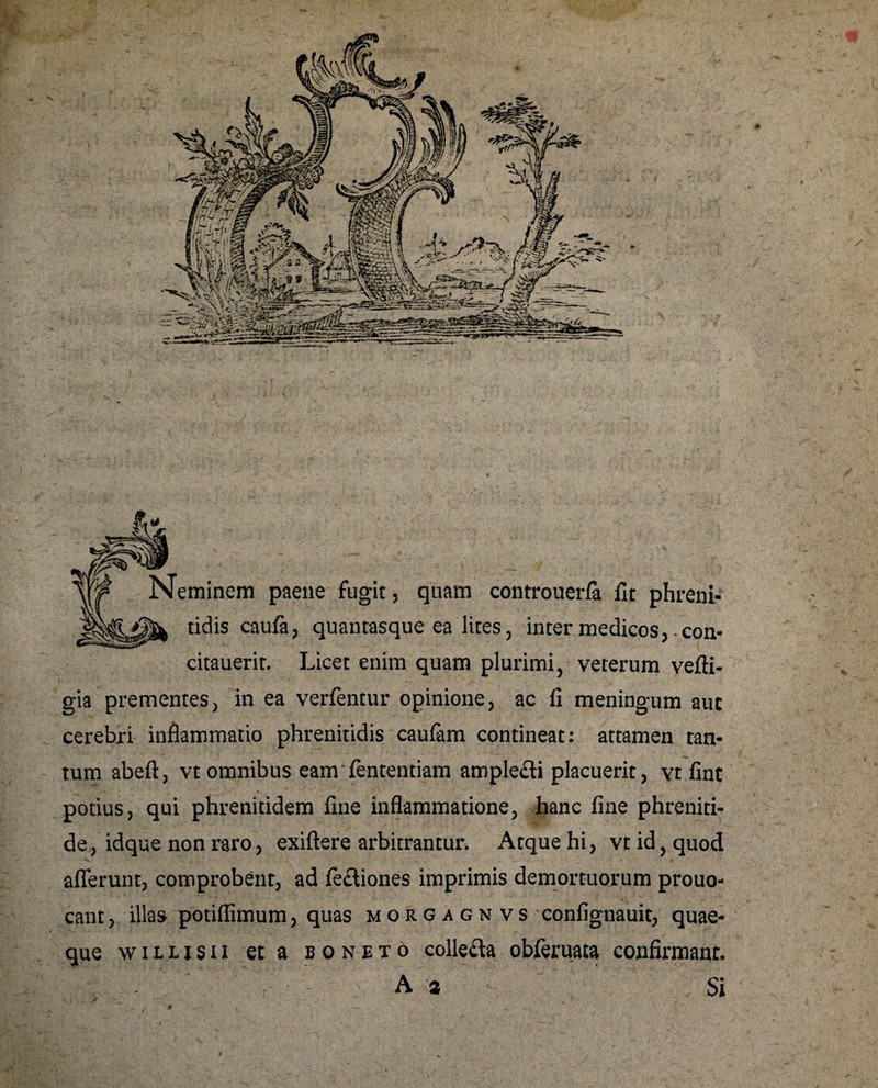Neminem paene fugit, quam controuerfa fit phreni- tidis caufa, quantasque ea lites, inter medicos, con- citauerit. Licet enim quam plurimi, veterum vefti- gia prementes, in ea verfentur opinione, ac fi meningum aut cerebri inflammatio phrenitidis caufam contineat: attamen tan¬ tum abeft, vt omnibus eanrfententiam amplefti placuerit, vt fint potius, qui phrenitidem fine inflammatione, hanc fine phreniti¬ de, idque non raro, exiftere arbitrantur. Atque hi, vt id, quod afferunt, comprobent, ad fe&iones imprimis demortuorum prouo- cant, illas potiflimum, quas m o r g a g n v s confignauit, quae¬ que willisii et a boneto colle&a obferuata confirmant. A -a Si