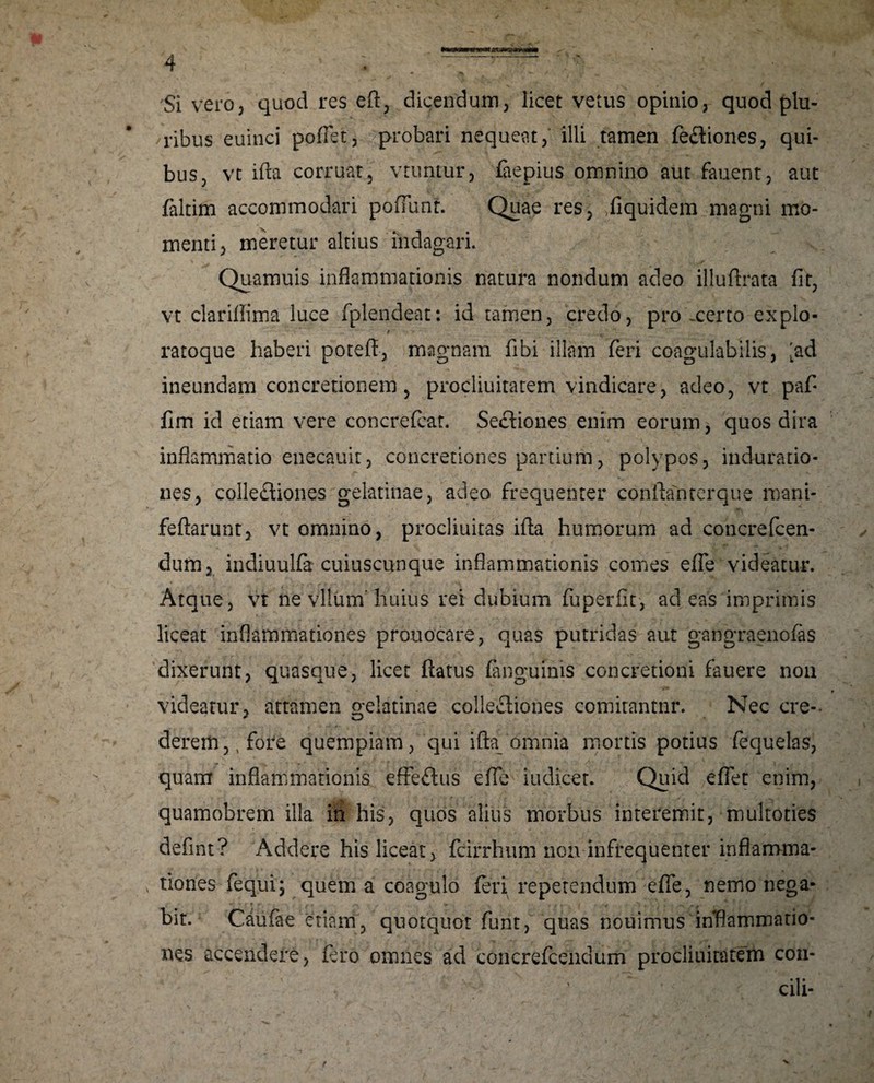 'Si vero3 quod res eft, dicendum, licet vetus opinio, quod plu¬ ribus euinci poliet, probari nequeat, illi tamen fe&iones, qui¬ bus, vt ifta corruat, vtuntur, faepius omnino aut fauent, aut faltim accommodari poliunt. Quae res, fiquidem magni mo¬ menti, meretur altius indagari. Quamuis inflammationis natura nondum adeo illuftrata fit, vt clarifiima luce fplendeat: id tamen, credo, pro .certo expio- / ratoque haberi poteft, magnam fibi illam feri coagulabilis, 'ad ineundam concretionem , procliuitatem vindicare, adeo, vt pafi fim id etiam vere concrefcat. Sectiones enim eorum, quos dira inflammatio enecauit, concretiones partium, polypos, induratio- nes, colle£tiones gelatinae, adeo frequenter conftanterque mani- feftarunt, vt omnino, procliuitas ifta humorum ad concrefcen- dum, indiuulfa cuiuscunque inflammationis comes efle videatur. Atque, vt ne vllum' huius rei dubium fuperfit, adeas imprimis liceat inflammationes prouocare, quas putridas aut gangraenofas dixerunt, quasque, licet flatus (anguinis concretioni fauere non videatur, attamen gelatinae collectiones comirantnr. Nec cre¬ derem,, fore quempiam, qui ifta omnia mortis potius fequelas, quam inflammationis effe&us efle iudicer. Quid eflet enim, quamobrem illa in his, quos alius morbus interemit, multoties defini? Addere his liceat, fcirrhum non infrequenter inflamma¬ tiones fequi; quem a coagulo feri repetendum efle, nemo nega- bit. Caufae etiam, quotquot funt, quas nouimus inflammatio¬ nes accendere, fero omnes ad concrefcendum procliuitatem con- cili-